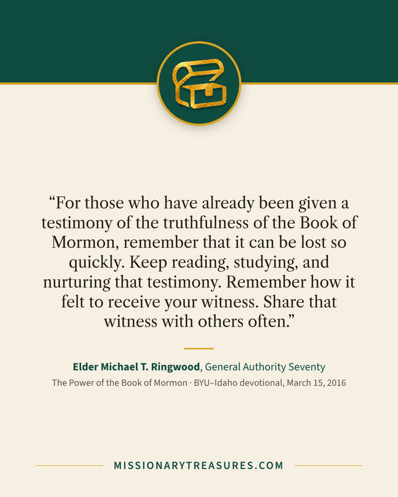 Quote card: “For those who have already been given a testimony of the truthfulness of the Book of Mormon, remember that it can be lost so quickly. Keep reading, studying, and nurturing that testimony. Remember how it felt to receive your witness. Share that witness with others often.” — Elder Michael T. Ringwood
