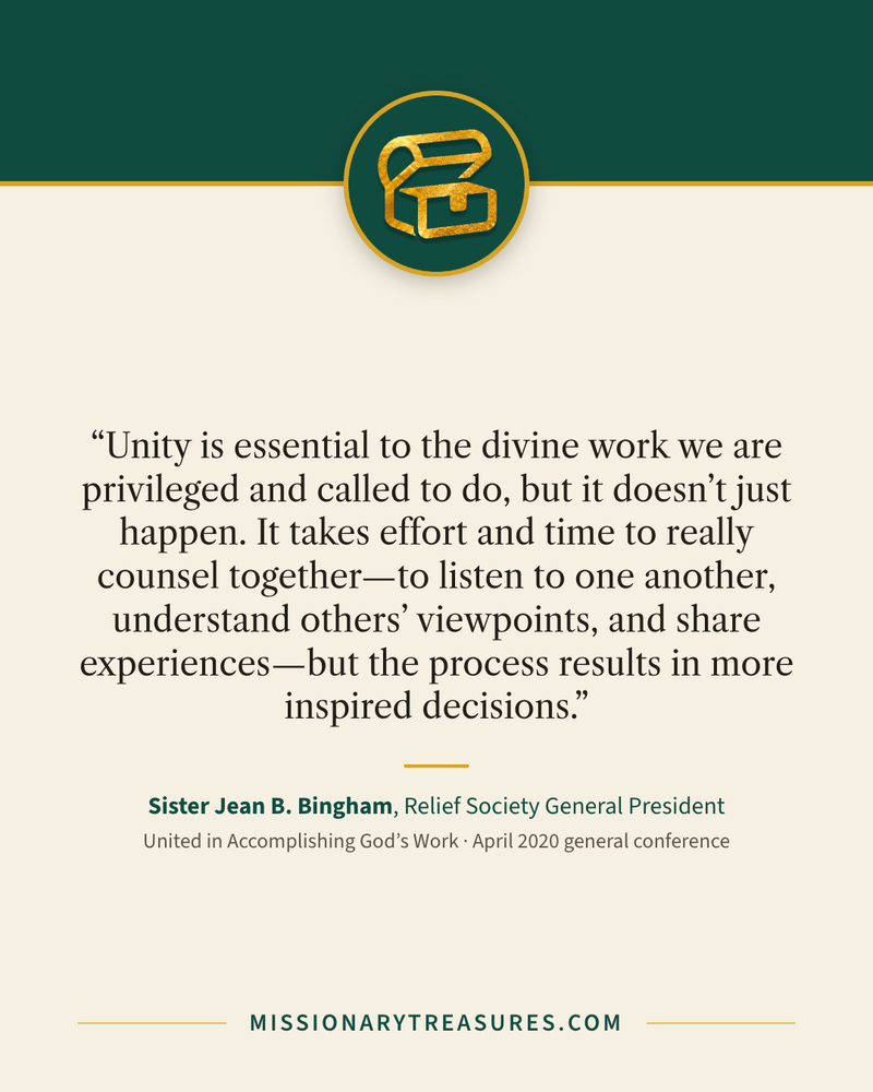 Quote card: “Unity is essential to the divine work we are privileged and called to do, but it doesn’t just happen. It takes effort and time to really counsel together—to listen to one another, understand others’ viewpoints, and share experiences—but the process results in more inspired decisions.” — Sister Jean B. Bingham