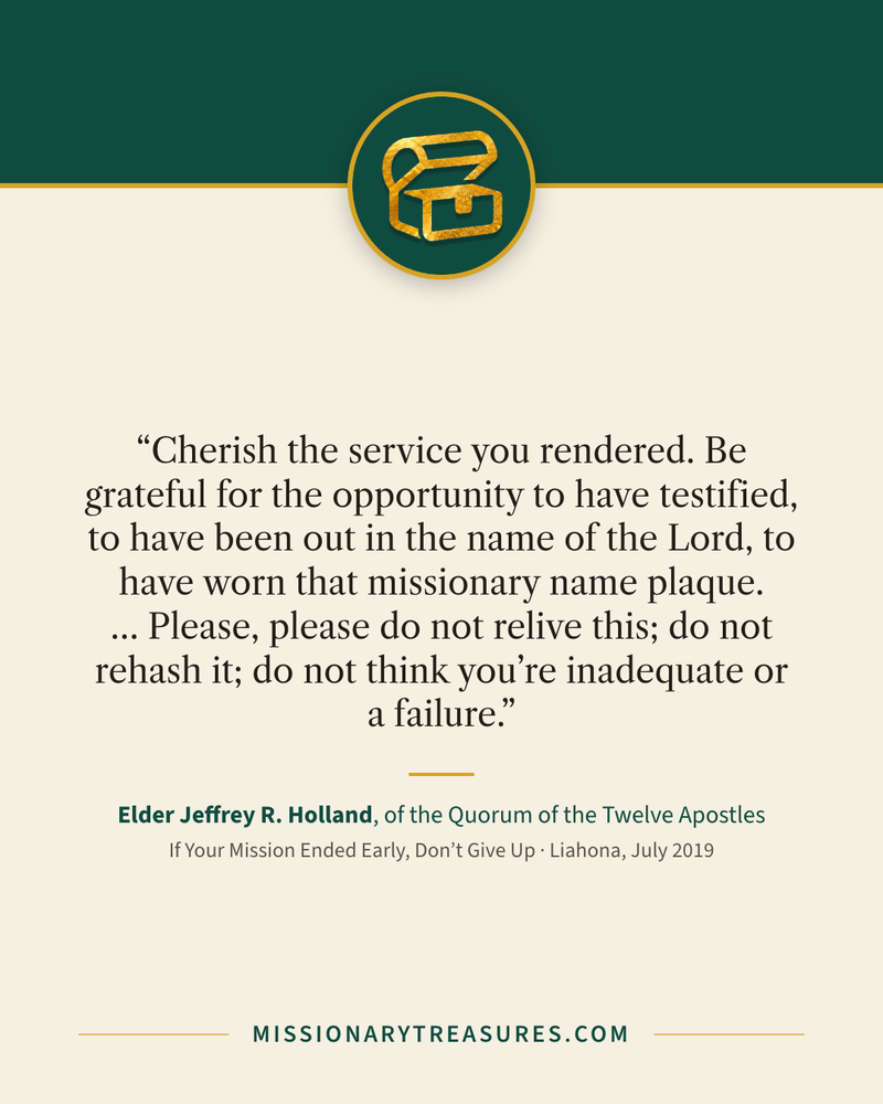 Quote card: “Cherish the service you rendered. Be grateful for the opportunity to have testified, to have been out in the name of the Lord, to have worn that missionary name plaque. … Please, please do not relive this; do not rehash it; do not think you’re inadequate or a failure.” — Elder Jeffrey R. Holland