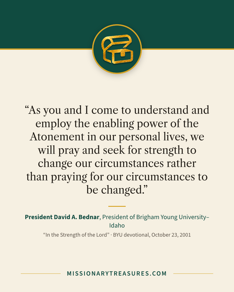 Quote card: “As you and I come to understand and employ the enabling power of the Atonement in our personal lives, we will pray and seek for strength to change our circumstances rather than praying for our circumstances to be changed.” — President David A. Bednar