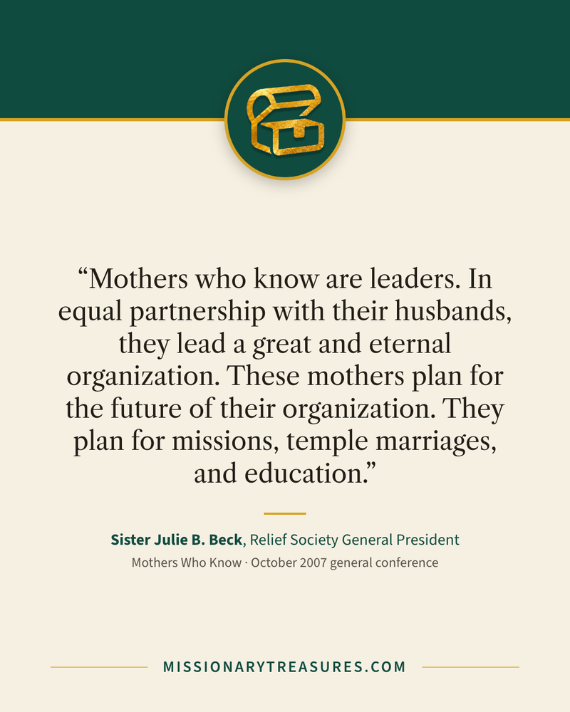 Quote card: “Mothers who know are leaders. In equal partnership with their husbands, they lead a great and eternal organization. These mothers plan for the future of their organization. They plan for missions, temple marriages, and education.” — Sister Julie B. Beck