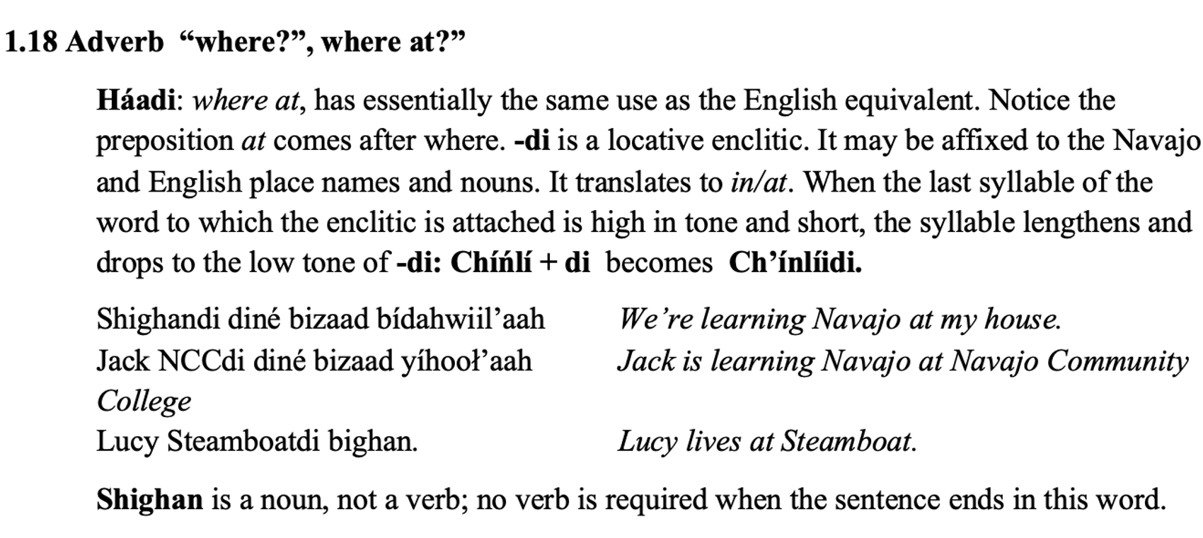 From the textbook, line 1 says: 1.18 Adverb “where?”, where at?” The paragraph below says: Háadi: where at, has essentially the same use as the English equivalent. Notice the preposition at comes after where. -di is a locative enclitic. It may be affixed to the Navajo and English place names and nouns. It translates to in/at. When the last syllable of the word to which the enclitic is attached is high in tone and short, the syllable lengthens and drops to the low tone of -di: Chíńlí + di becomes Ch’ínlíidi. Then there are two columns. Line 1: Shighandi diné bizaad bídahwiil’aah We’re learning Navajo at my house. Line 2: Jack NCCdi diné bizaad yíhooł’aah Line 3: Jack is learning Navajo at Navajo Community College Line 4: Lucy Steamboatdi bighan. Lucy lives at Steamboat. Then a new line: Shighan is a noun, not a verb; no verb is required when the sentence ends in this word.