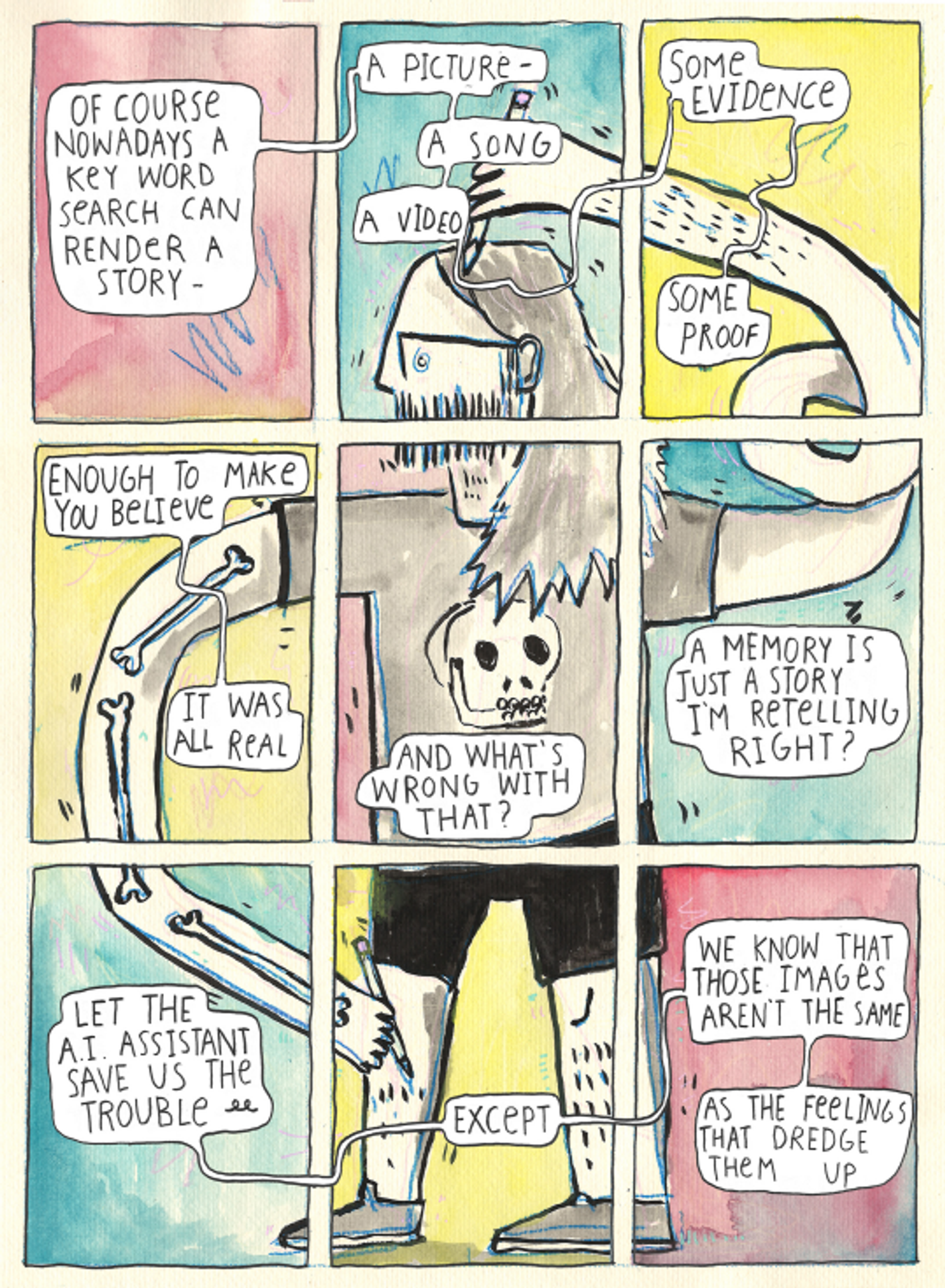 The first panel is light pink and says "Of course, nowadays a key word search can render a story-" The second panel shows the top of the main character's head and has a blue background. It says "A picture, a song, a video." The next is yellow and displays the arm of the character, which is still elongated. It says, "some evidence, some proof." The fourth panel shows the arm again, on a yellow background, revealing bone like an x-ray. It says, "enough to make you believe it was all real." The next panel is the torso with a pink background. The character wears a skull t-shirt. It says "And what's wrong with that?" The sixth panel is blue and shows more arm. It says, "A memory is just a story I'm retelling, right?" The bottom three panels continue the color scheme and show the lower body. They say, "Let the A.I. assistant save us the trouble... except, we know that those images aren't the same as the feelings that dredge them up."