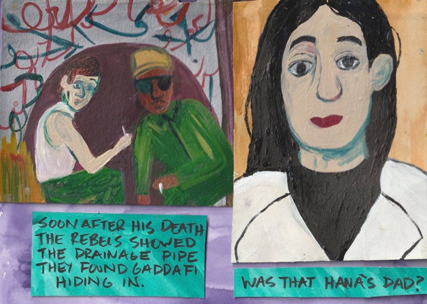 Panel 10:  A two-panel page. On the left, two men crouch inside a rounded brown background. Around the brown background, there is grey with graffiti-like red and green lines. One man is wearing sunglasses and a green outfit. A blue box reads, “Soon after his death the rebels showed the drainage pipe they found Gaddafi hiding in.” On the right is a woman with long black hair wearing white. A blue box reads, “Was that Hana’s dad?”