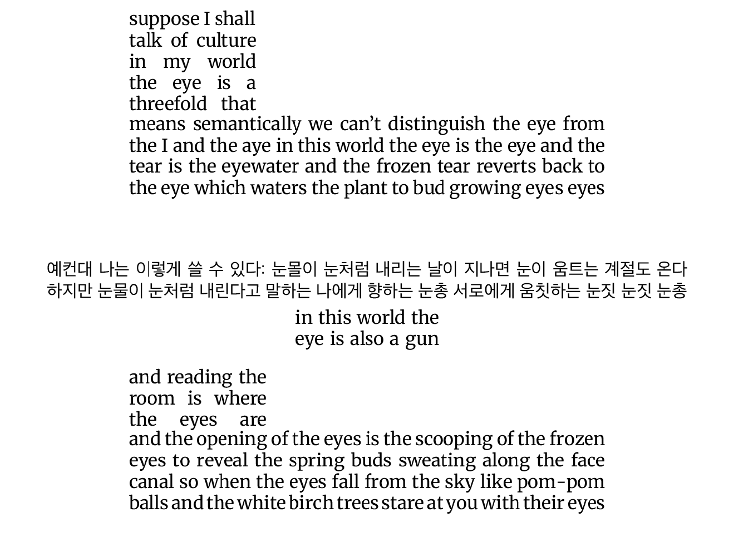 suppose I shall talk of culture in my world the eye is a threefold that means semantically we can't distinguish the eye from the I and the aye in this world the eye is the eye and the tear is the eyewater and the frozen tear reverts back to the eye which waters the plant to bud growing eyes eyes 예컨대나는이렇게쓸수있다:눈몰이눈처럼내리는날이지나면눈이움트는계절도온다 하지만눈물이눈처럼내린다고말하는나에게향하는눈총서로에게움칫하는눈짓눈짓눈총 in this world the eye is also a gun and reading the room is where the eyes are and the opening of the eyes is the scooping of the frozen eyes to reveal the spring buds sweating along the face canal so when the eyes fall from the sky like pom-pom balls and the white birch trees stare at you with their eyes