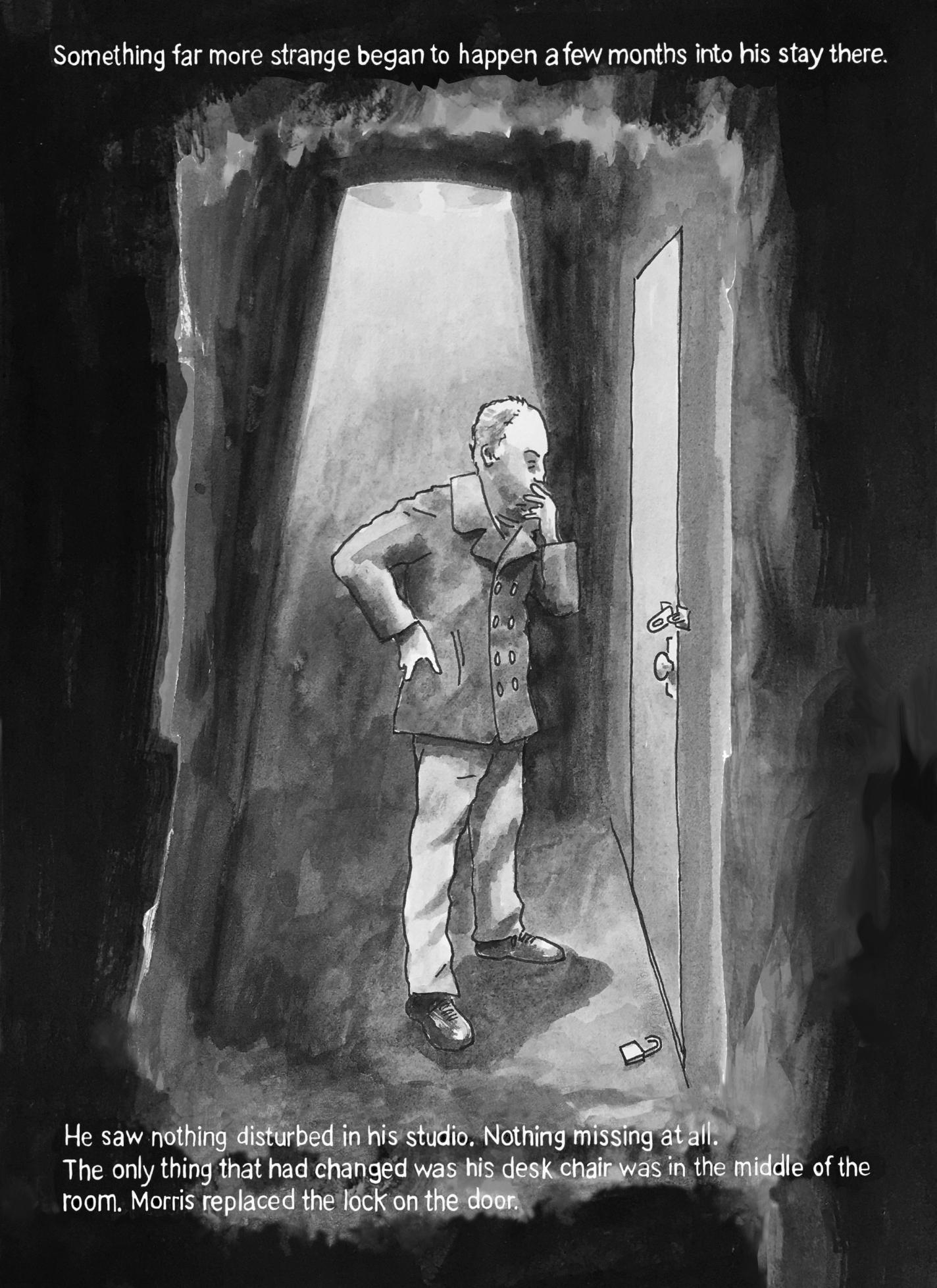 Page 13: A man is standing outside a door, leaning forward with one hand on his chin, with light beaming down from above. The lock to the door is broken and on the floor. The text at the top reads, “Something far more strange began to happen a few months into his stay there.” The bottom text reads, “He saw nothing disturbed in his studio. Nothing missing at all. The only thing that had changed was his desk chair was in the middle of the room. Morris replaced the lock on the door.”