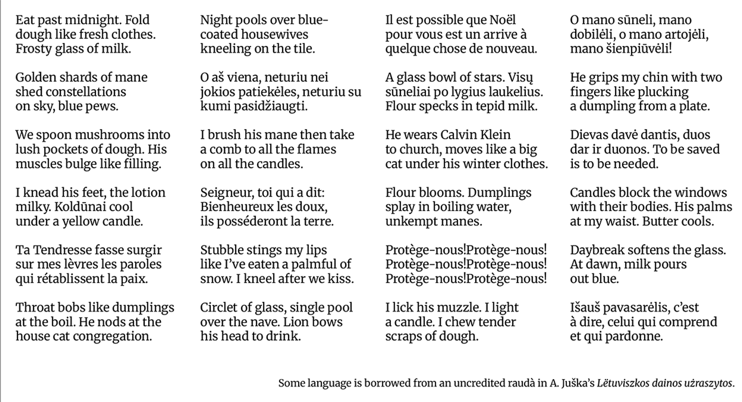 Eat past midnight. Fold dough like fresh clothes. Frosty glass of milk. Night pools over blue- coated housewives kneeling on the tile. Il est possible que Noël pour vous est un arrive à quelque chose de nouveau. O mano súneli, mano dobiléli, o mano artojéli, mano šienpiuvéli! Golden shards of mane shed constellations on sky, blue pews. O as viena, neturiu nei jokios patiekéles, neturiu su kumi pasidžiaugti. A glass bowl of stars. Visu süneliai po lygius laukelius. Flour specks in tepid milk. He grips my chin with two fingers like plucking a dumpling from a plate. We spoon mushrooms into lush pockets ot dough. HIs muscles bulge like filling. I brush his mane then take a comb to all the flames on all the candles. He wears Calvin Klein to church, moves lıke a big cat under his winter clothes. Dievas davé dantis, duos dar ir duonos. To be saved is to be needed. 1 knead his teet, the lotion mılky. Koldünai cool under a yellow candle. Seigneur, toi qui a dit: Bienheureux les doux, ils posséderont la terre. Flour blooms. Dumplings splay in boiling water, unkempt manes. Candles block the windows with their bodies. His palms at my waist. Butter cools. Ta Tendresse fasse surgir sur mes lèvres les paroles qui rétablissent la paix. Stubble stings my lips ke I've eaten a palmful of now. I kneel after we kiss. Protège-nous!Protège-nous! Protège-nous!Protège-nous! Protège-nous!Protège-nous! Daybreak softens the glass. At dawn, milk pours out blue. Throat bobs like dumplings at the boil. He nods at the house cat congregation. Circlet of glass, single pool over the nave. Lion bows his head to drink. I lick his muzzle. Ilight a candle. I chew tender scraps of dough. Išauš pavasarélis, c'est à dire, celui qui comprend et qui pardonne. Some language is borrowed from an uncredited raudà in A. Juška's Lëtuviszkos dainos użraszytos.