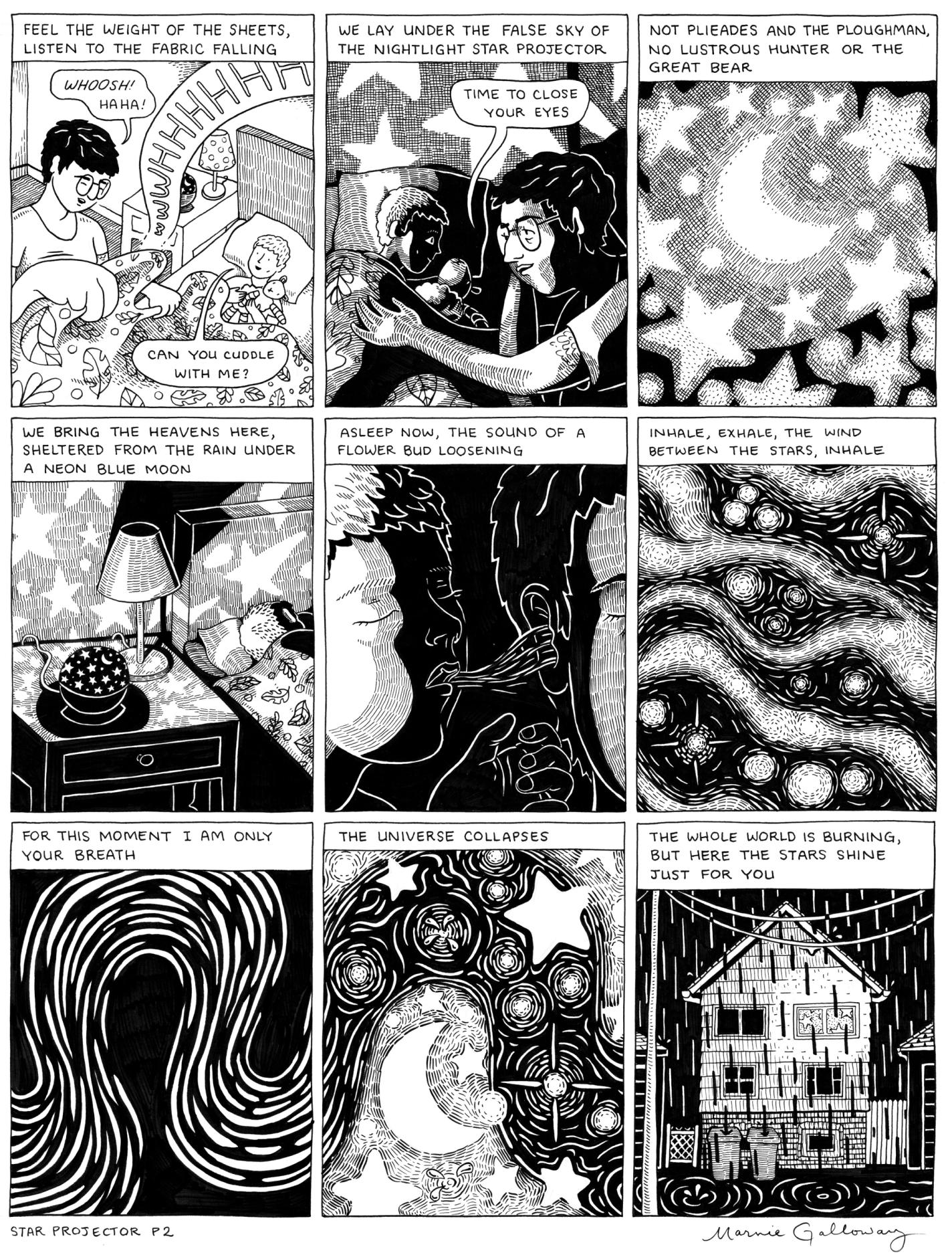 It is still black and white. The first frame shows the protagonist tucking a child into bed. The text reads "Feel the weight of the sheets, listen to the fabric falling." The protagonist says, "Whoosh, haha!" and the child says, "Can you cuddle with me?" The second panel shows them cuddling. The text overhead reads "WE LAY UNDER THE FALSE SKY OF THE NIGHTLIGHT STAR PROJECTOR" and the protagonist, presumably their parent, says, "Time to close your eyes." The third panel shows stars and a crescent moon. The text says "NOT PLIEADES AND THE PLOUGHMAN, NO LUSTROUS HUNTER OR THE GREAT BEAR." The fourth panel reveals that this was the ceiling; it shows a star projector on the nightstand beside the sleeping child. The text says WE BRING THE HEAVENS HERE, SHELTERED FROM THE RAIN UNDER A NEON BLUE MOON." The fifth slide shows the child's breath touching the parent's ear. The text reads, "ASLEEP NOW, THE SOUND OF A FLOWER BUD LOSENING." There are stars again in the sixth panel. It says, "INHALE, EXHALE, THE WIND BETWEEN THE STARS, INHALE." The seventh slide shows squiggly lines, like wind or air. The text says, "FOR THIS MOMENT, I am only your breath." In the eighth, there are stars again. It says, "THE UNIVERSE COLLAPSES." The ninth slide shows the exterior of a house at night. Rain pours down, forming puzzles in the yard and sidewalk. It says, "THE WHOLE WORLD IS BURNING, BUT HERE THE STARS SHINE JUST FOR YOU."
