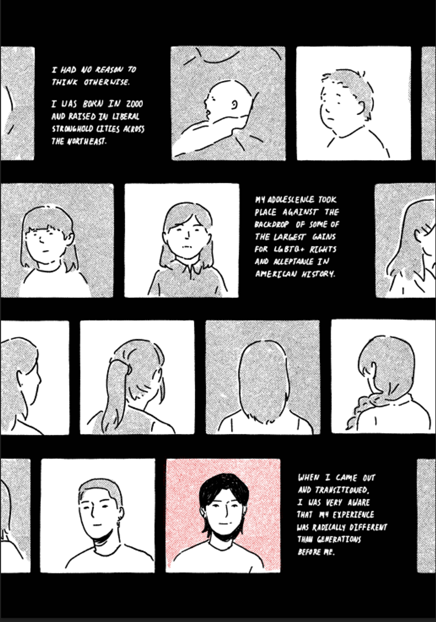 This shows many squares, each with a different human. Some show the figures’ faces, while others only depict their hair from behind. One is a close-up of an infant in someone’s arms. They are all different. It says, "I HAD NO REASON TO THINK OTHERWISE. I WAS BORN IN 2000 AND RAISED IN LI BERAL STRONGHOLD CITIES ACROSS THE NORTHEAST. MY ADOLESCENCE TOOK PLACE AGAINST THE BACKDROP OF SOME OF THE LARGEST GAINS FOR LGBTQ+ RIGHTS AND ACCEPTANCE IN AMERICAN HISTORY. WHEN I CAME OUT AND TRANSITIONED, I WAS VERY AWARE THAT MY EXPERIENCE WAS RADICALLY DIFFERENT THAN GENERATIONS BEFORE ME."