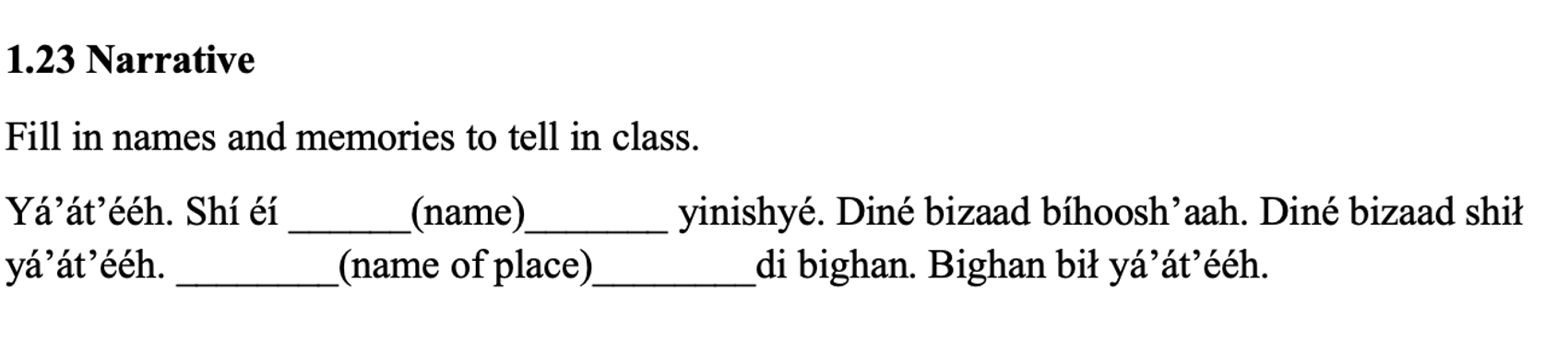 From the textbook, line 1: 1.23 Narrative. The next line says: Fill in names and memories to tell in class. Then it says: Yá’át’ééh. Shí éí ______(name)_______ yinishyé. Diné bizaad bíhoosh’aah. Diné bizaad shił yá’át’ééh. ________(name of place)________di bighan. Bighan bił yá’át’ééh.
