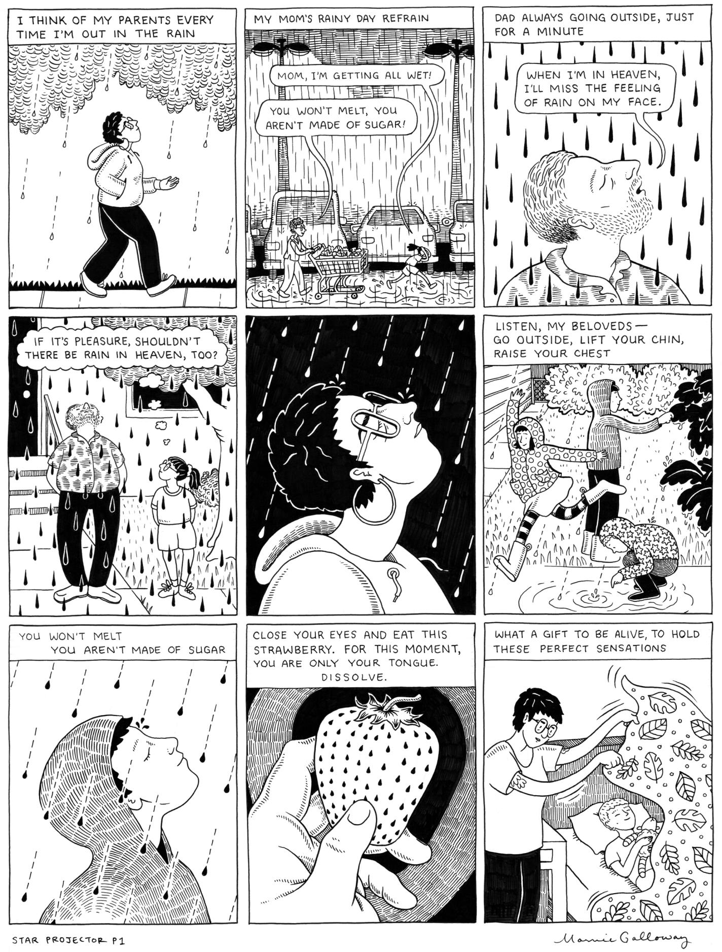 This page has nine frames, all in black and white. The first shows a person with short, dark hair walking in the rain on the sidewalk. The text reads, "I think of my parents every time I'm out in the rain." The second frame shows a parking lot. An older woman is leisurely pushing a cart in the rain, and her daughter runs ahead, covering her head with her hands. The text says "Mom's rainy day refrain." The daughter says, "Mom, I'm getting all wet!" and her mother replies, "You won't melt, you aren't made out of sugar!" The third frame shows a man standing in the rain with his eyes closed and his face turned towards the sky. The text above says "Dad always going outside, just for a minute." His mouth is open and he says "When I'm in heaven, I'll miss the feeling of rain on my face." The fourth panel shows the narrator's father, in the same setting from a different angle. You can see the narrator as a girl standing to his right. They stand outside a house and his hands are in his pockets as he enjoys the rain. The daughter thinks to herself "If it's a pleasure, shouldn't there be rain in heaven, too?" The fifth panel returns to the present, where the girl, now a woman, looks up into the rain. It bounces off of her glasses. There is no text. The sixth panel shows three people in rain jackets outside as it pours. One leaps, one touches a tree, and one bends to look at a puddle. The text over their heads reads "Listen, my beloveds- go outside, lift your chin, raise your chest." The seventh panel shows one of those three characters facing into the rain with their eyes closed, like in the fifth panel. The text reads "You won't melt, you aren't made of sugar". The eighth panel depicts a hand holding a strawberry. It says "Close your eyes and eat this strawberry. For this moment, you are only your tongue. Dissolve." The ninth and final frame of the page shows the narrator lifting a blanket off of a sleeping child, who holds a stuffed animal. They both look happy. The text says "What a gift to be alive, to hold these perfect sensations."
