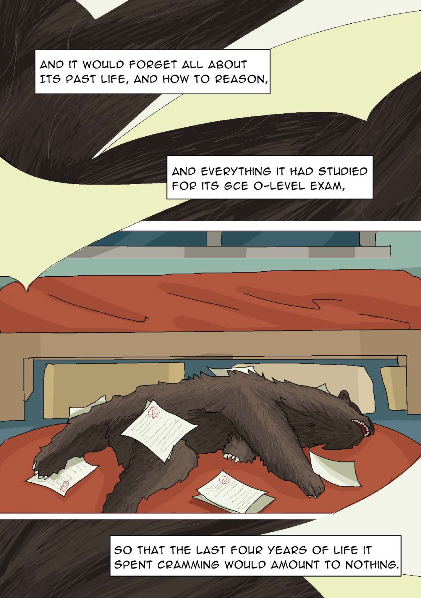 Panel 19: A close-up of the bear’s hair. Non-diagetic tears in the page cut through the image and the following two panels. The narrator says, “And it would forget all about its past life, and how to reason, and everything it had studied for its GCE O-level exam,” Panel 20: The bear is lying on the carpet with its eyes closed and mouth open. Papers are spread around the bear’s body. Panel 21: Another close-up of the bear’s hair. The narrator says, “So that the last four years of life it spent cramming would amount to nothing.”