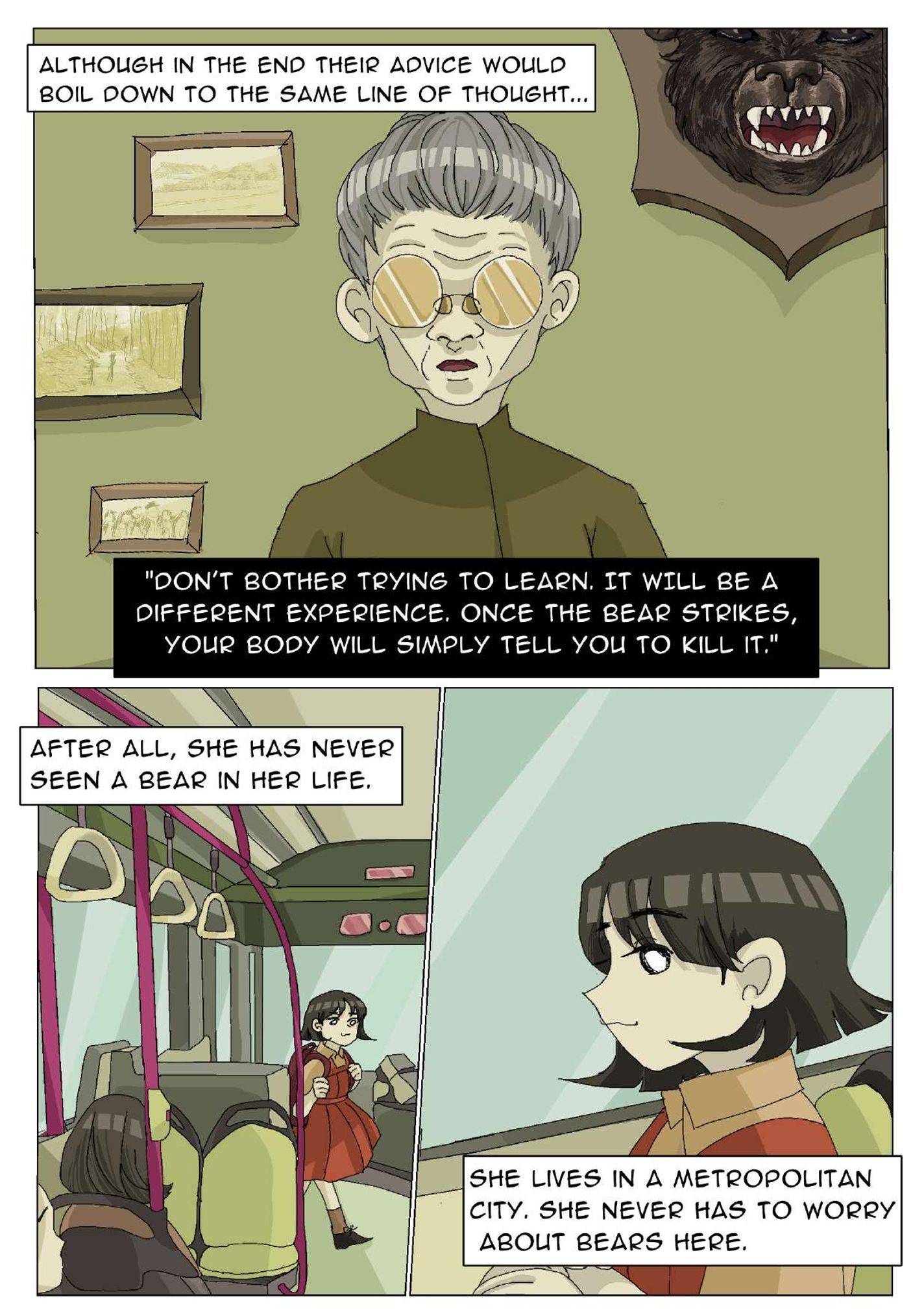 Panel 5: An older woman (her grandmother) with glasses looks toward the reader’s eye view with a bear's head mount and three pictures on the wall. The narrator says, “Although in the end their advice would boil down to the same line of thought…” The old lady says, “Don’t bother trying to learn. It will be a different experience. Once the bear strikes your body will simply tell you to kill it.” Panel 6: The girl is entering a bus. Two others are sitting in bus seats. The narrator says, “After all, she has never seen a bear in her life.” Panel 7: The girl is looking out the window. The narrator says, “She lives in a metropolitan city. She never has to worry about bears here.