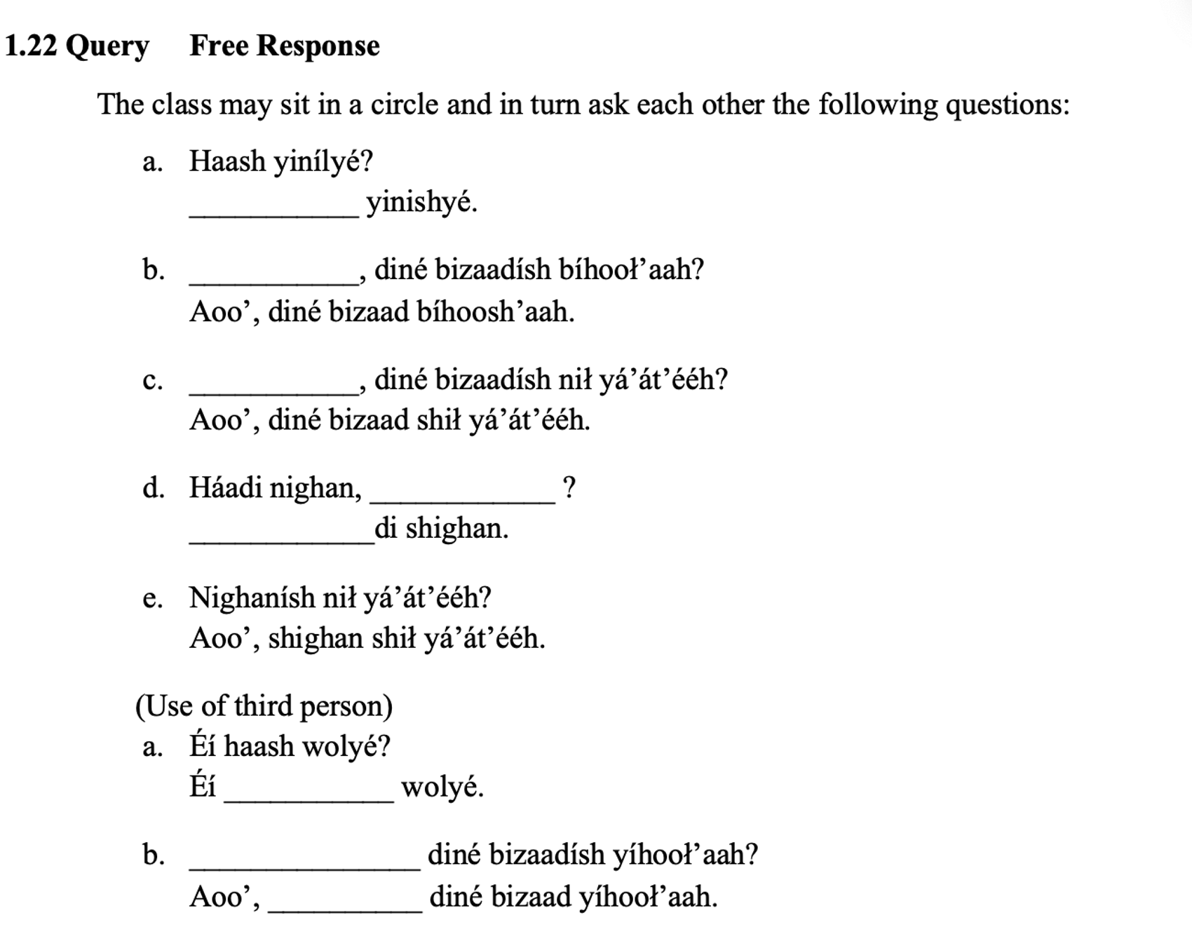 From the textbook, line 1: 1.22 Query Free Response. The line below says: The class may sit in a circle and in turn ask each other the following questions: What follows is in an indented lettered column with fill-in-the-blanks: a. Haash yinílyé? ___________ yinishyé. b. ___________, diné bizaadísh bíhooł’aah? Aoo’, diné bizaad bíhoosh’aah. c. ___________, diné bizaadísh nił yá’át’ééh? Aoo’, diné bizaad shił yá’át’ééh. d. Háadi nighan, ____________ ? ____________di shighan. e. Nighanísh nił yá’át’ééh? Aoo’, shighan shił yá’át’ééh. (Use of third person) a. Éí haash wolyé? Éí ___________ wolyé. b. _______________ diné bizaadísh yíhooł’aah? Aoo’, __________ diné bizaad yíhooł’aah.