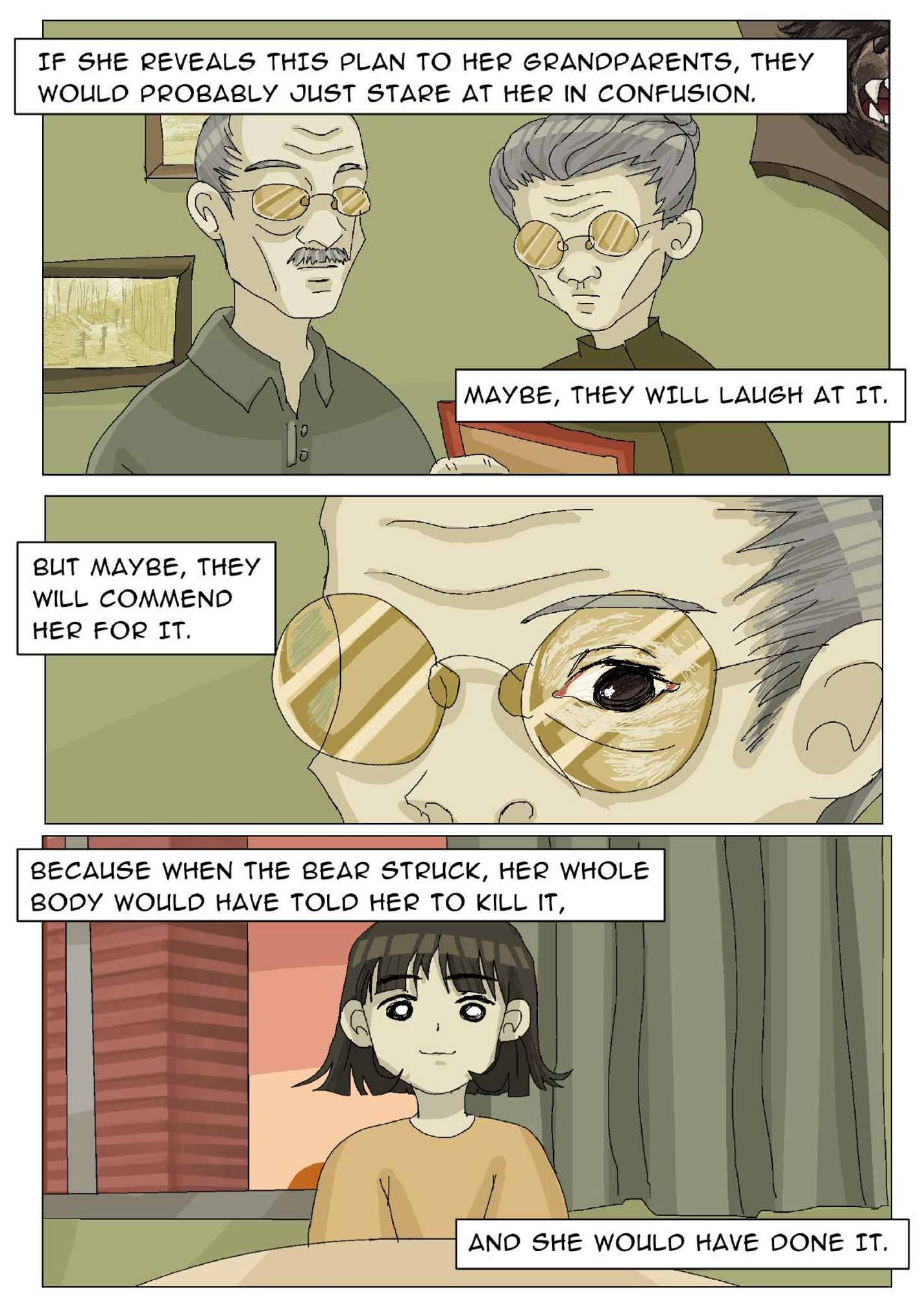 Panel 28: The girl’s grandparents look at a red frame with a bear's head mounted and two pictures on the wall. The narrator says, “If she reveals this plan to her grandparents, they would probably just stare at her in confusion. Maybe, they will laugh at it.” Panel 29: Close-up image of the grandma’s face, from nose to forehead. Her left eye is shown through her glasses. The narrator says, “But maybe, they will commend her for it.” Panel 30: The girl is sitting upright in her bed. A building through a window and her curtain are behind her. The narrator says, “Because when the bear struck, her whole body would have told her to kill it, and she would have done it.”