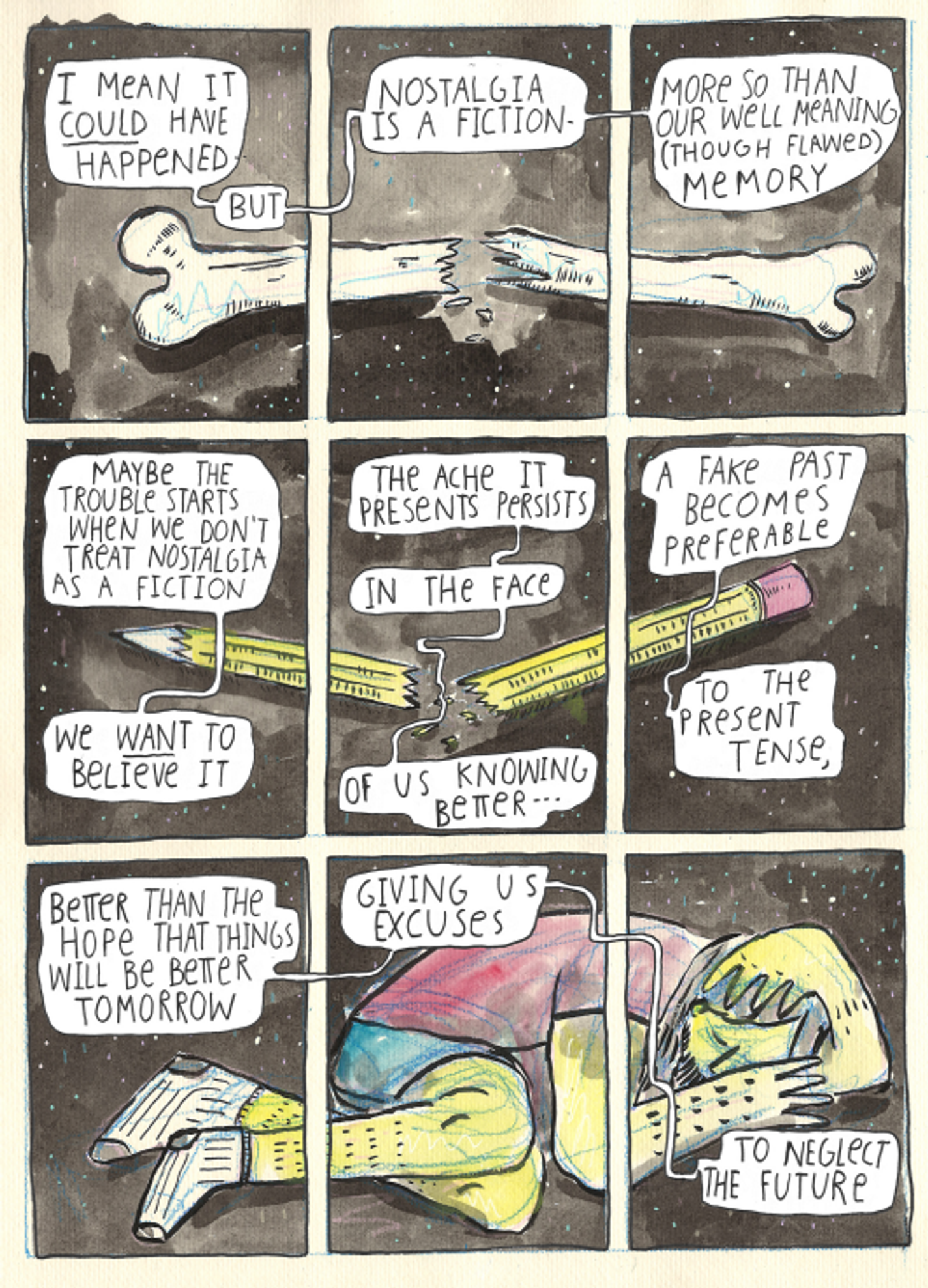 The top three frames show a broken bone. The middle three show a broken pencil. The bottom shows a curled up person, laying on their side and covering their face. The background of the entire page is dark gray. The text reads, "I mean it could have happened, but nostalgia is a fiction. More so than our well-meaning (but flawed) memory. Maybe the trouble starts when we don't treat nostalgia as a fiction, we want to believe it, the ache it presents persists in the face of us knowing better. A fake past becomes preferable to the present tense, better than the hope that things will be better tomorrow, giving us excuses to neglect the future."