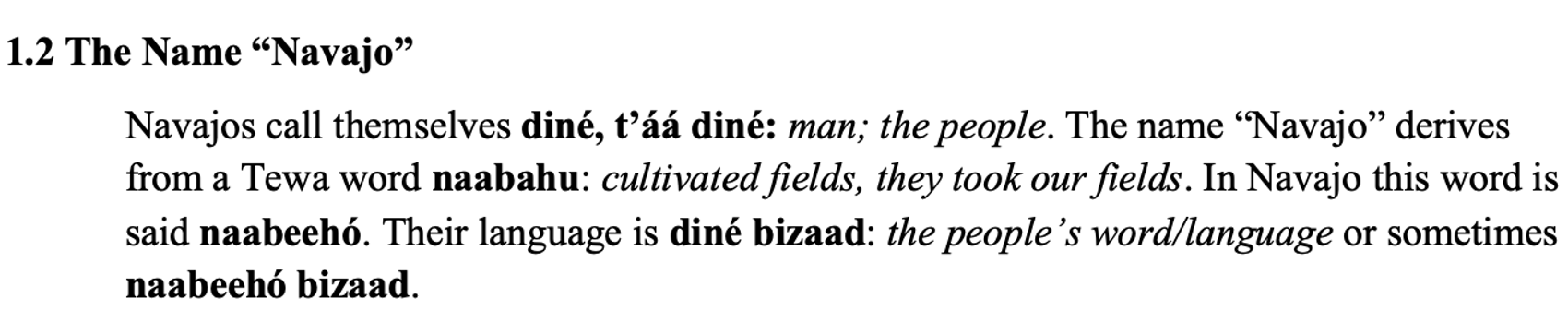 From the textbook, line 1 says 1.2 The Name “Navajo”. The paragraph below says Navajos call themselves diné, t’áá diné: man; the people. The name “Navajo” derives from a Tewa word naabahu: cultivated fields, they took our fields. In Navajo this word is said naabeehó. Their language is diné bizaad: the people’s word/language or sometimes naabeehó bizaad.