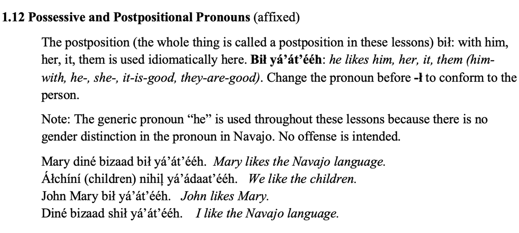 From the textbook, line 1 says: 1.12 Possessive and Postpositional Pronouns (affixed). The paragraph below says: The postposition (the whole thing is called a postposition in these lessons) bił: with him, her, it, them is used idiomatically here. Bił yá’át’ééh: he likes him, her, it, them (him-with, he-, she-, it-is-good, they-are-good). Change the pronoun before -ł to conform to the person. A new paragraph says: Note: The generic pronoun “he” is used throughout these lessons because there is no gender distinction in the pronoun in Navajo. No offense is intended. Then there are lines with the Diné and their English translations. Line 1: Mary diné bizaad bił yá’át’ééh. Mary likes the Navajo language. Line 2: Áłchíní (children) nihiļ yá’ádaat’ééh. We like the children. Line 3: John Mary bił yá’át’ééh. John likes Mary. Line 4: Diné bizaad shił yá’át’ééh. I like the Navajo language.