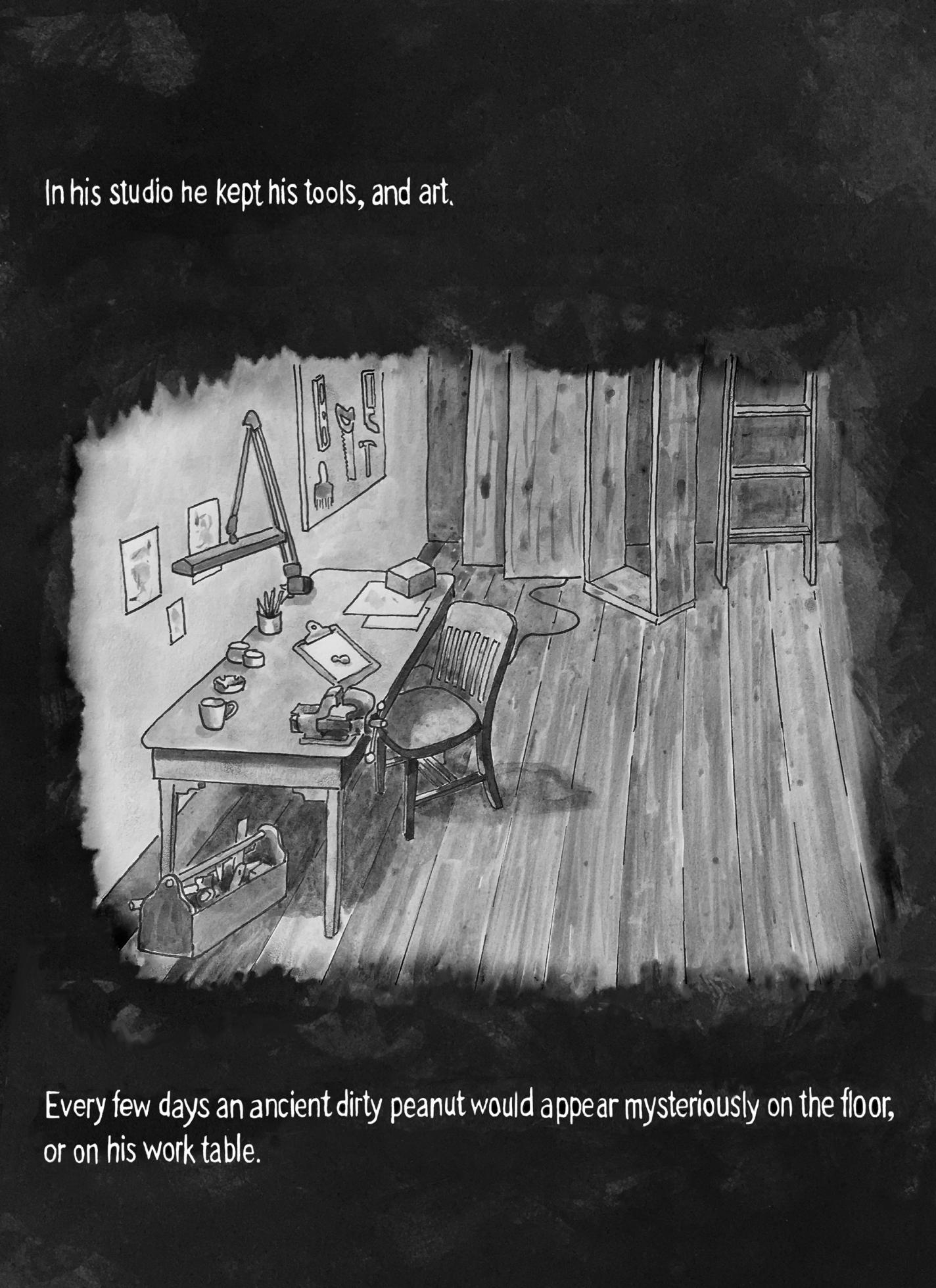 Page 9: There is a small room with a wooden desk covered with tools, papers, cups, and small objects. A chair sits pushed toward the desk, and a toolbox rests on the floor beneath it. Drawings hang on the wall, and there’s a ladder in the corner. The text above reads, “In his studio he kept his tools, and art.” The text on the bottom reads, “Every few days an ancient dirty peanut would appear mysteriously on the floor, or on his work table.”