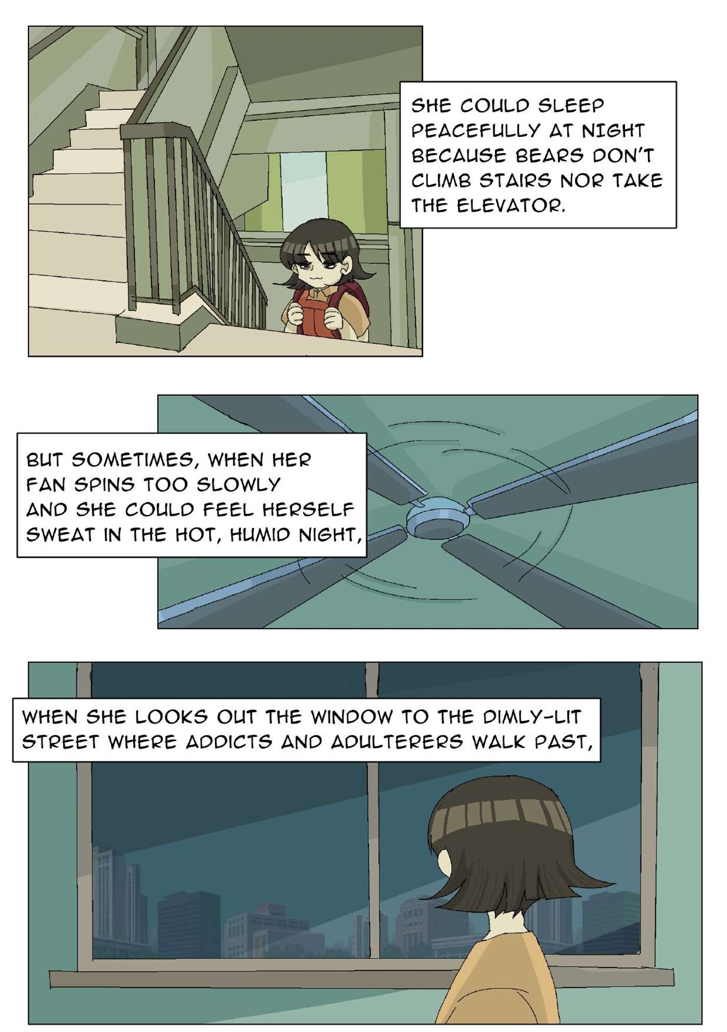 Panel 8: The girl is walking up stairs in a building. The narrator says, “She could sleep peacefully at night because bears don’t climb stairs nor take the elevator.” Panel 9: Close-up image of a ceiling fan. The narrator says, “But sometimes, when her fan spins too slowly and she could feel herself sweat in the hot, humid night,” Panel 10: The girl looks outside a window. Various buildings can be seen. The narrator says, “When she looks out the window to the dimly-lit street where addicts and adulterers walk past,”