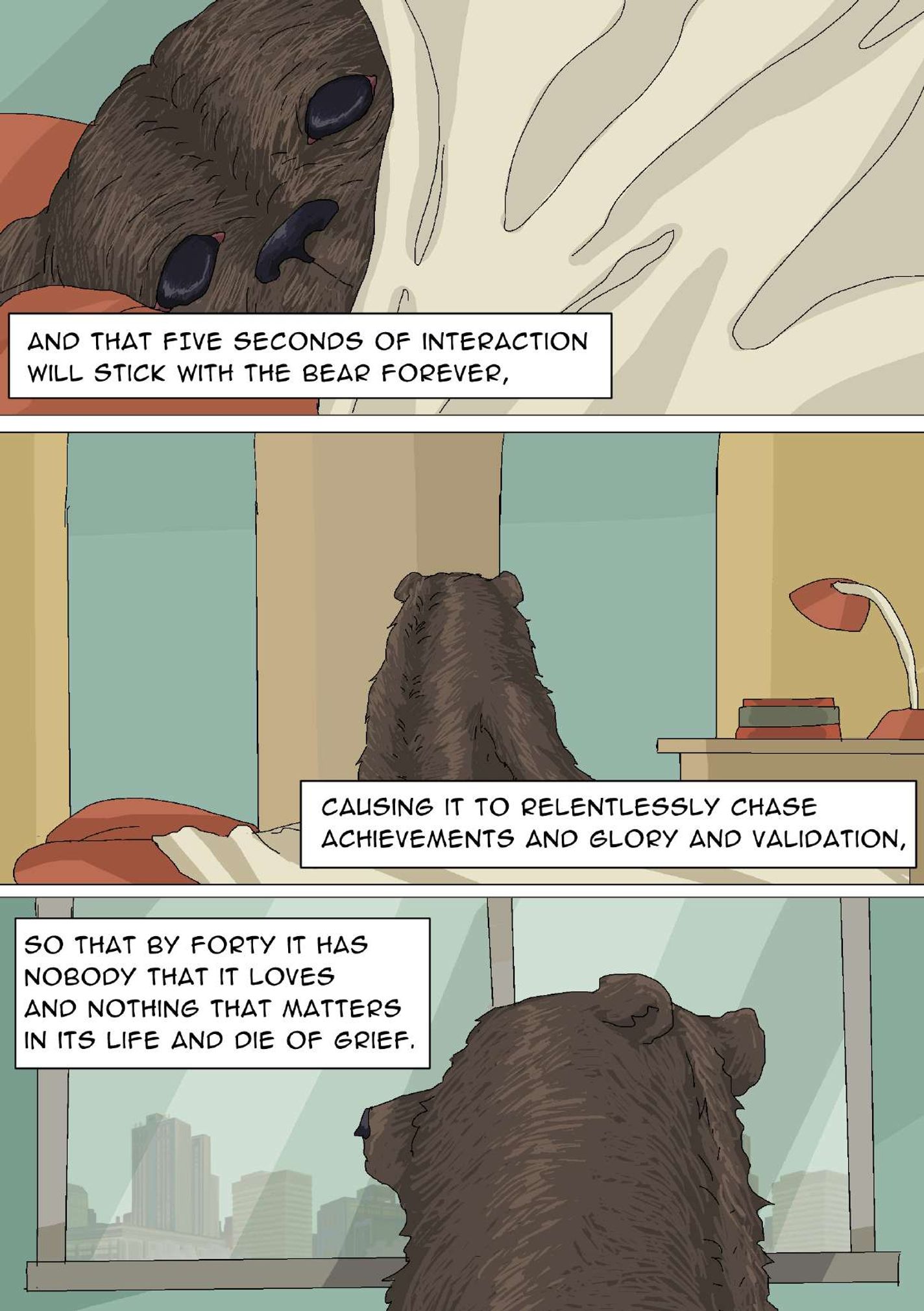 Panel 25: Close-up image of the bear’s head. Its nose and eyes are visible over the blanket. The narrator says, “And that five seconds of interaction will stick with the bear forever,” Panel 26: From a backside view, the bear looks toward the room’s windows. The narrator says, “Causing it to relentlessly chase achievements and glory and validation,” Panel 27: Close-up image of the bear’s head from a backside view. Buildings are visible through the window. The narrator says, “So that by forty it has nobody that it loves and nothing that matters in its life and die of grief.”