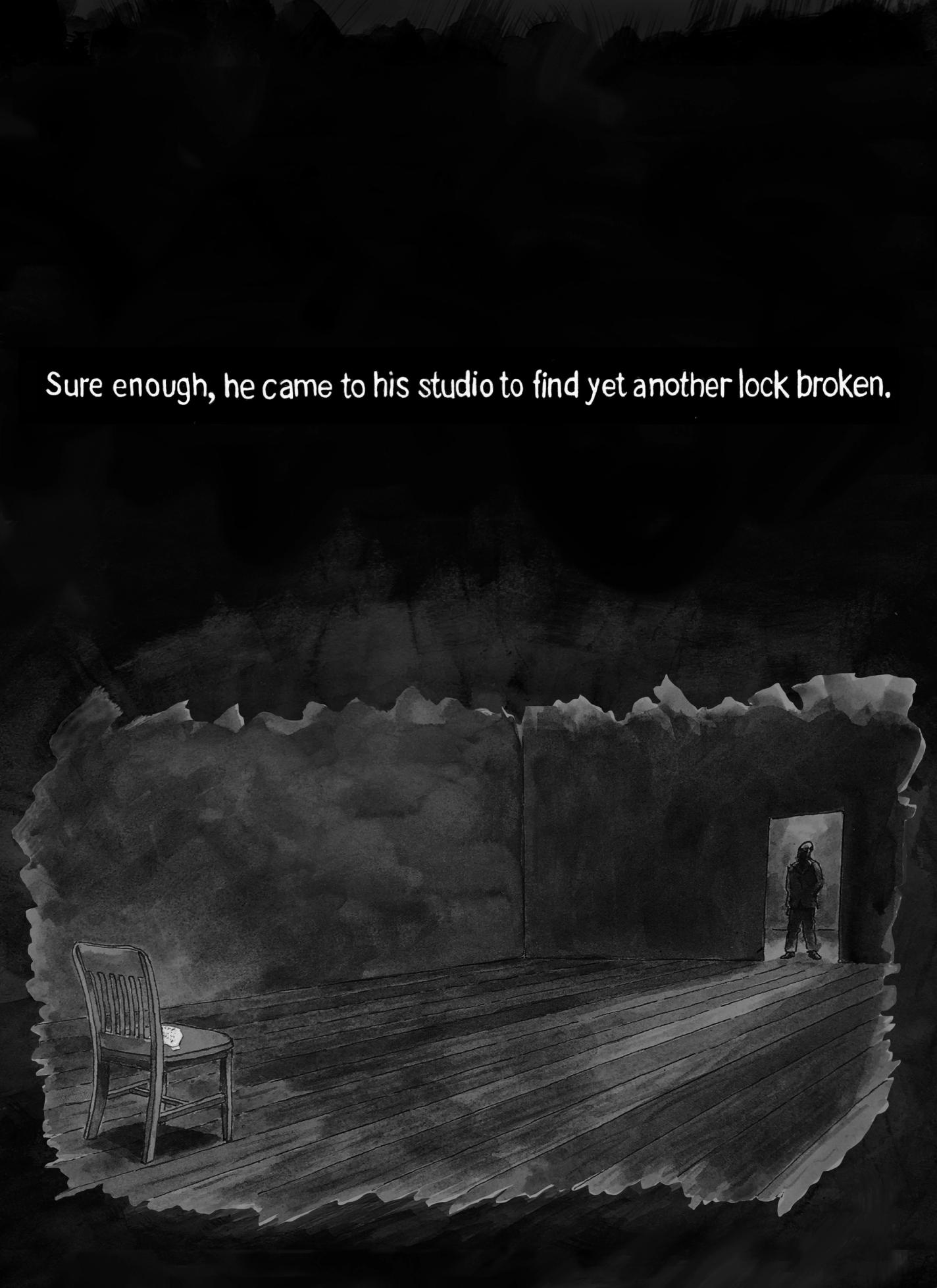 Page 19: A man is standing at the doorway entrance to a room. The room is long and empty with a single wooden chair on the far side of the room. There is a white note on the chair. The text at the top reads, “Sure enough, he came to his studio to find yet another lock broken.”