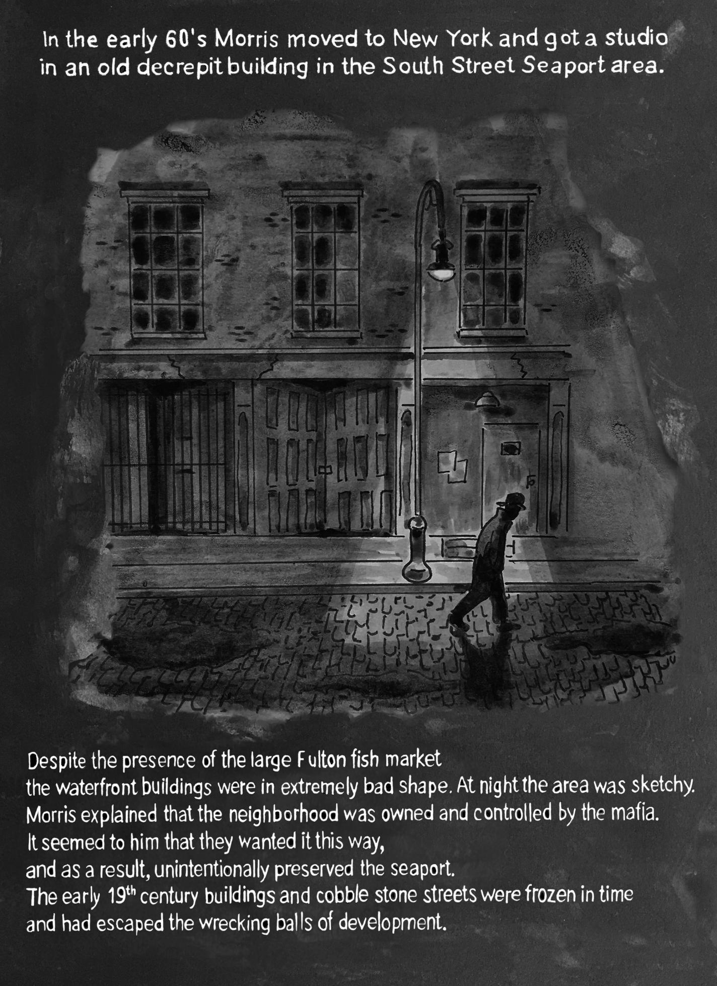 Page 8: There is an old, crumbling building at night. A streetlamp casts a long beam of light over cobblestones as a man in a hat walks past. The upper text reads, “In the early 60’s Morris moved to New York and got a studio in an old decrepit building in the South Street Seaport area.” The text beneath the image reads, “Despite the presence of the large Fulton fish market, the waterfront buildings were in extremely bad shape. At night the area was sketchy. Morris explained that the neighborhood was owned and controlled by the mafia. It seemed to him that they wanted it this way, and as a result, unintentionally preserved the seaport. The early 19th century buildings and cobble stone streets were frozen in time and had escaped the wrecking balls of development.”