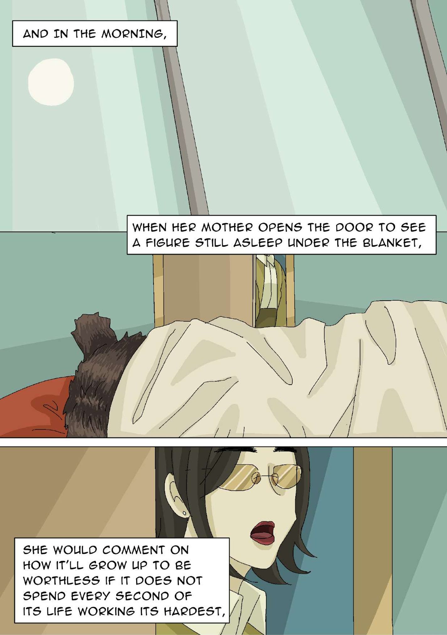 Panel 22: Close-up image of a window with the sun shining through. The narrator says, “And in the morning,” Panel 23: The bear’s head is visible with a blanket covering the rest of its body. The door to the room is halfway open with a middle-aged woman’s (mom’s) body in frame. The narrator says, “When her mother opens the door to see a figure still asleep under the blanket,” Panel 24: Close-up image of the mom and the halfway-open door; her mouth is open. The narrator says, “She would comment on how it’ll grow up to be worthless if it does not spend every second of its life working its hardest,”