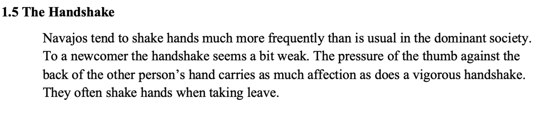 From the textbook, line 1 says 1.5 The Handshake. The paragraph below says Navajos tend to shake hands much more frequently than is usual in the dominant society. To a newcomer the handshake seems a bit weak. The pressure of the thumb against the back of the other person’s hand carries as much affection as does a vigorous handshake. They often shake hands when taking leave.