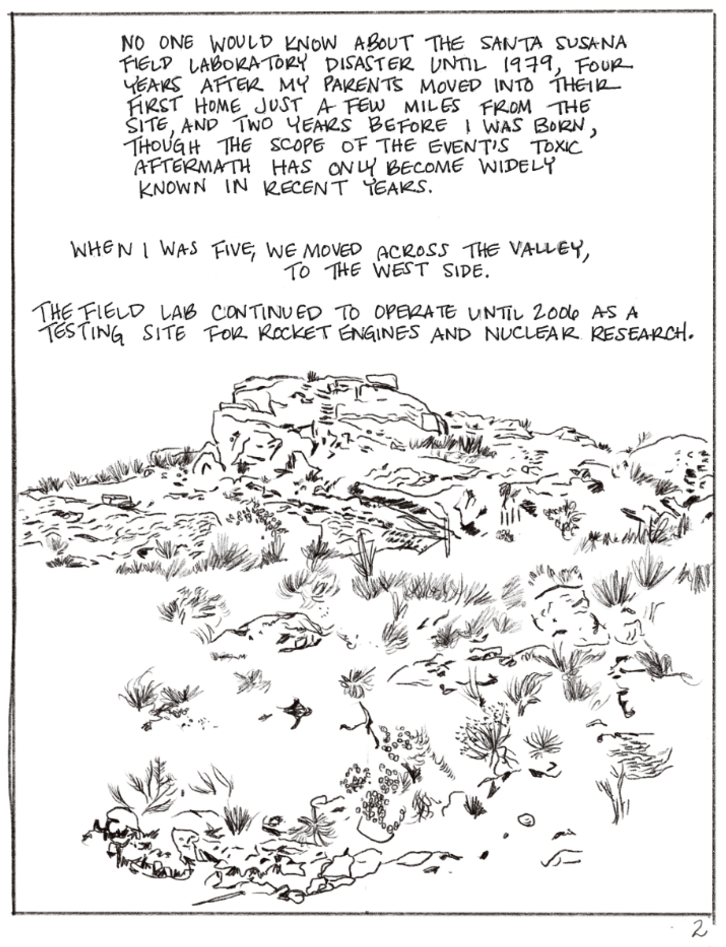 This panel shows the landscape again. It is rocky and sparse with small patches of grass. The text reads, "NO ONE WOULD KNOW ABOUT THE SANTA SUSANA FIELD LABORATORY DISASTER UNTIL 1979, FOUR YEARS AFTER MY PARENTS MOVED INTO THEIR FIRST HOME JUST A FEW MILES FROM THE SITE, AND TWO YEARS BEFORE I WAS BORN, THOUGH THE SCOPE OF THE EVENT IS TOXIC AFTERMATH HAS ONLY BECOME WIDELY KNOWN IN RECENT YEARS. WHEN I WAS FIVE, WE MOVED ACROSS THE VALLEY, TO THE WEST SIDE. THE FIELD LAB CONTINUED TO OPERATE UNTIL 2006 AS A TESTING SITE FOR ROCKET ENGINES AND NUCLEAR RESEARCH."