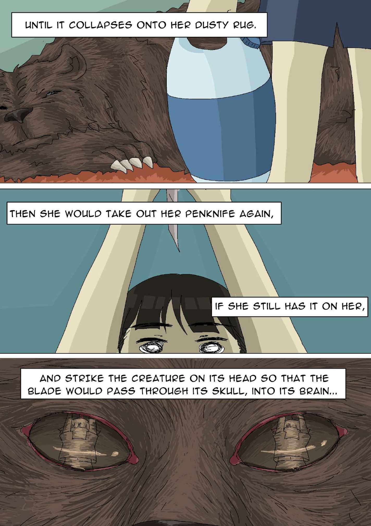 Panel 16: The bear is lying on a rug with its mouth closed. The girl’s legs and the container are also in frame. The narrator says, “Until it collapses onto her dusty rug.” Panel 17: Half of the girl’s face, from her eyes up, is in frame. She is holding a knife above her head. The narrator says, “Then she would take out her penknife again, if she still has it on her,” Panel 18: A close-up image of the bear's eyes. In the bear’s eye’s reflection, the girl has her arms raised. The narrator says, “And strike the creature on its head so that the blade would pass through its skull, into its brain…”