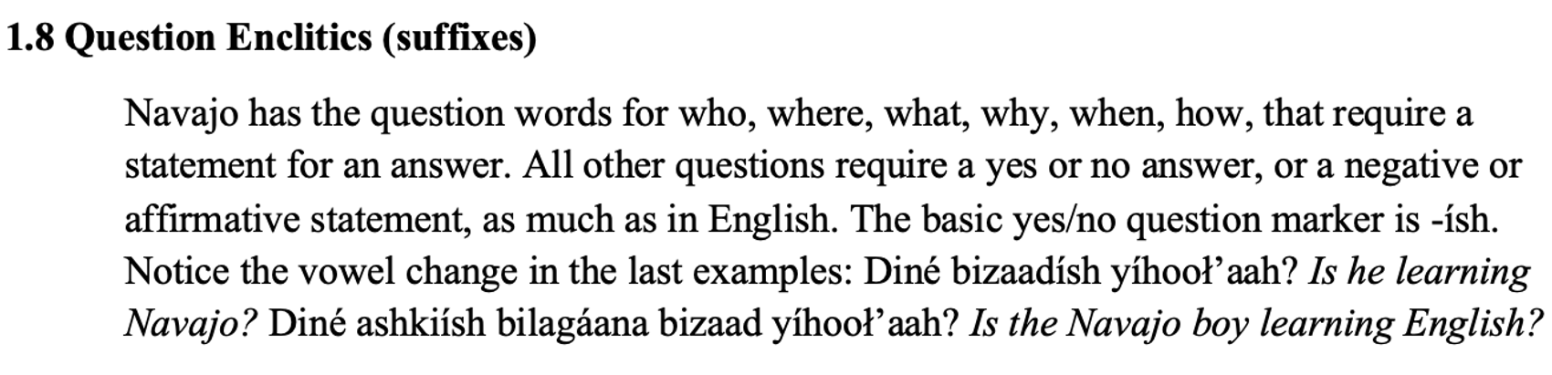 From the textbook, line 1 says 1.8 Question Enclitics (suffixes). The paragraph below says Navajo has the question words for who, where, what, why, when, how, that require a statement for an answer. All other questions require a yes or no answer, or a negative or affirmative statement, as much as in English. The basic yes/no question marker is -ísh. Notice the vowel change in the last examples: Diné bizaadísh yíhooł’aah? Is he learning Navajo? Diné ashkiísh bilagáana bizaad yíhooł’aah? Is the Navajo boy learning English?