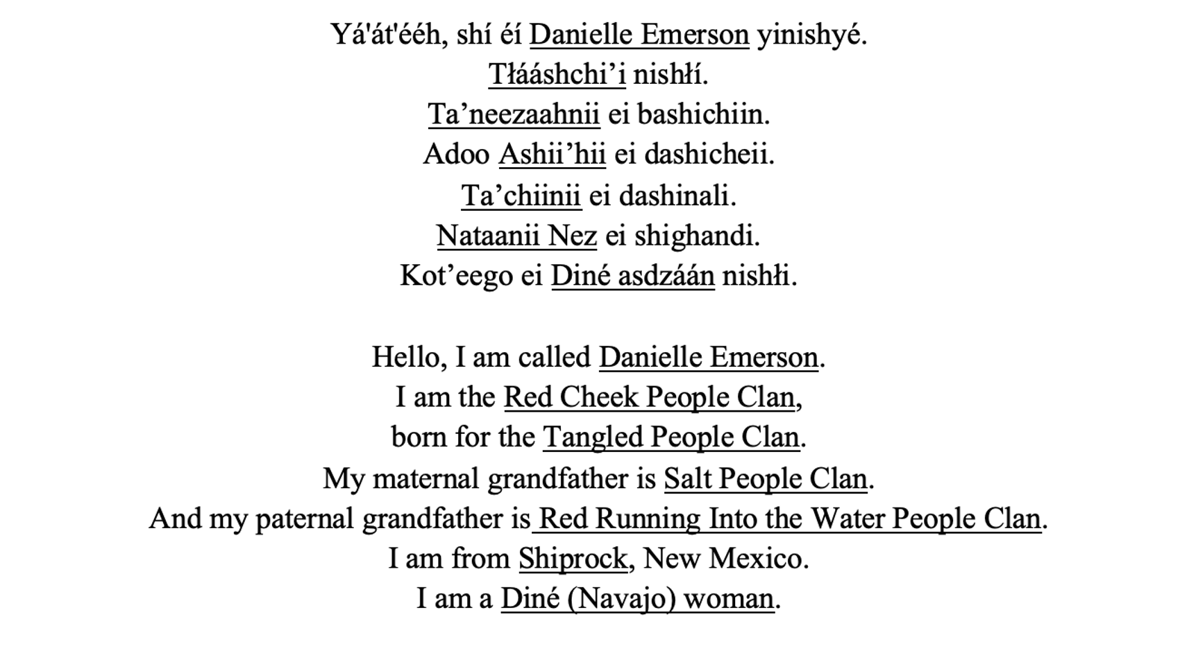 A centered column of text with some words underlined. Each sentence is on its own line. Yá'át'ééh, shí éí Danielle Emerson yinishyé. Tłááshchi’i nishłí. Ta’neezaahnii ei bashichiin. Adoo Ashii’hii ei dashicheii. Ta’chiinii ei dashinali. Nataanii Nez ei shighandi. Kot’eego ei Diné asdzáán nishłi. One line of blank space. Hello, I am called Danielle Emerson. I am the Red Cheek People Clan, born for the Tangled People Clan. My maternal grandfather is Salt People Clan. And my paternal grandfather is Red Running Into the Water People Clan. I am from Shiprock, New Mexico. I am a Diné (Navajo) woman.