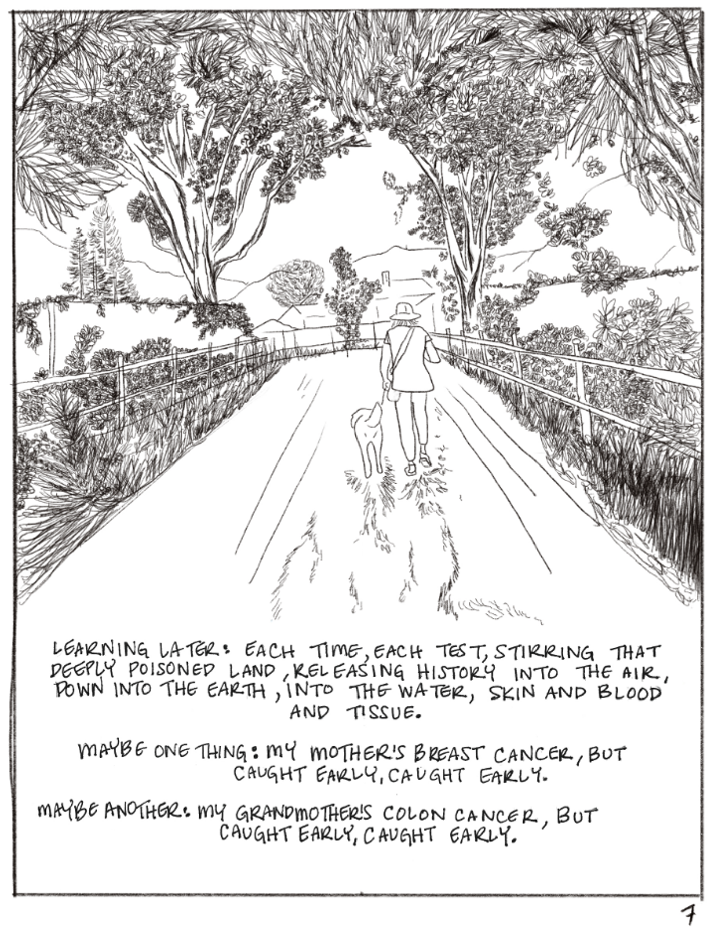 This panel shows a person walking a dog down a road, with plant life on both sides. The text says, "LEARNING LATER EACH TIME, EACH TEST, STIRRING THAT DEEPLY POISONED LAND, RELEASING HISTORY INTO THE AIR, DOWN INTO THE EARTH, INTO THE WATER, SKIN AND BLOOD AND TISSUE. MAYBE ONE THING: MY MOTHER'S BREAST CANCER, BUT CAUGHT EARLY, CAUGHT EARLY. MAYBE ANOTHER: MY GRANDMOTHER'S COLON CANCER, BUT CAUGHT EARLY, CAUGHT EARLY."