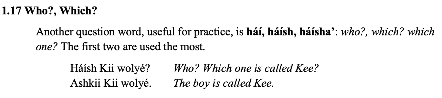From the textbook, line 1 says: 1.17 Who?, Which? The paragraph below says: Another question word, useful for practice, is háí, háísh, háísha’: who?, which? which one? The first two are used the most. Then there are two columns. Line 1: Háísh Kii wolyé? Who? Which one is called Kee?Line 2: Ashkii Kii wolyé. The boy is called Kee.