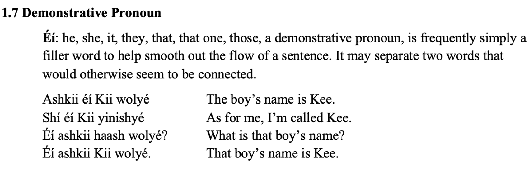 From the textbook, line 1 says 1.7 Demonstrative Pronoun. The paragraph below says Éí: he, she, it, they, that, that one, those, a demonstrative pronoun, is frequently simply a filler word to help smooth out the flow of a sentence. It may separate two words that would otherwise seem to be connected. Then there are two columns. Line 1 says: Ashkii éí Kii wolyé The boy’s name is Kee. Line 2 says: Shí éí Kii yinishyé As for me, I’m called Kee. Line 3 says: Éí ashkii haash wolyé? What is that boy’s name? Line 4 says: Éí ashkii Kii wolyé. That boy’s name is Kee.