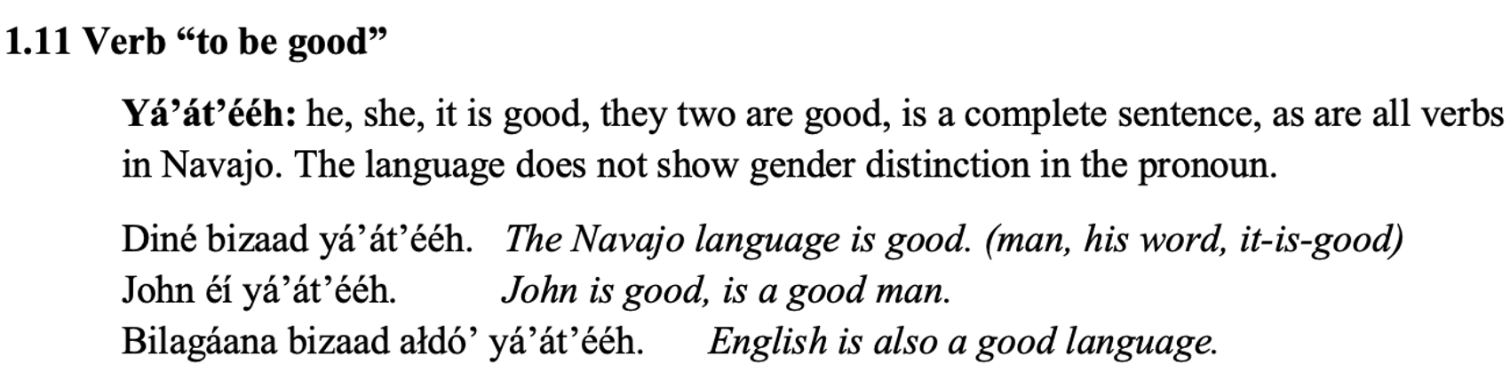From the textbook, line 1 says: 1.11 Verb “to be good”. The paragraph below says: Yá’át’ééh: he, she, it is good, they two are good, is a complete sentence, as are all verbs in Navajo. The language does not show gender distinction in the pronoun. Then there are two columns , the Diné and the English translation. Line 1: Diné bizaad yá’át’ééh. The Navajo language is good. (man, his word, it-is-good) Line 2: John éí yá’át’ééh. John is good, is a good man. Line 3: Bilagáana bizaad ałdó’ yá’át’ééh. English is also a good language.
