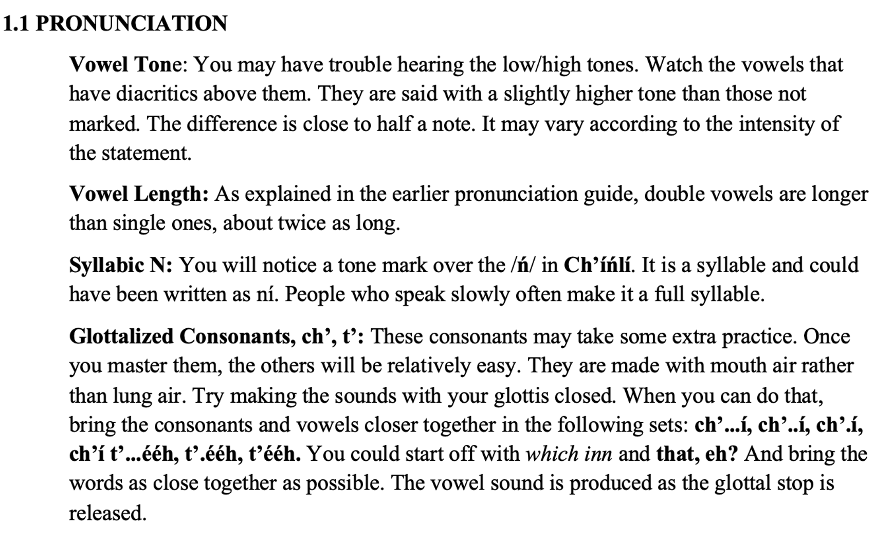 From the textbook, line 1 says 1.1 PRONUNCIATION The first section says Vowel Tone: You may have trouble hearing the low/high tones. Watch the vowels that have diacritics above them. They are said with a slightly higher tone than those not marked. The difference is close to half a note. It may vary according to the intensity of the statement. The second section says Vowel Length: As explained in the earlier pronunciation guide, double vowels are longer than single ones, about twice as long. The third section says Syllabic N: You will notice a tone mark over the /ń/ in Ch’íńlí. It is a syllable and could have been written as ní. People who speak slowly often make it a full syllable. The fourth section says Glottalized Consonants, ch’, t’: These consonants may take some extra practice. Once you master them, the others will be relatively easy. They are made with mouth air rather than lung air. Try making the sounds with your glottis closed. When you can do that, bring the consonants and vowels closer together in the following sets: ch’...í, ch’..í, ch’.í, ch’í t’...ééh, t’.ééh, t’ééh. You could start off with which inn and that, eh? And bring the words as close together as possible. The vowel sound is produced as the glottal stop is released.