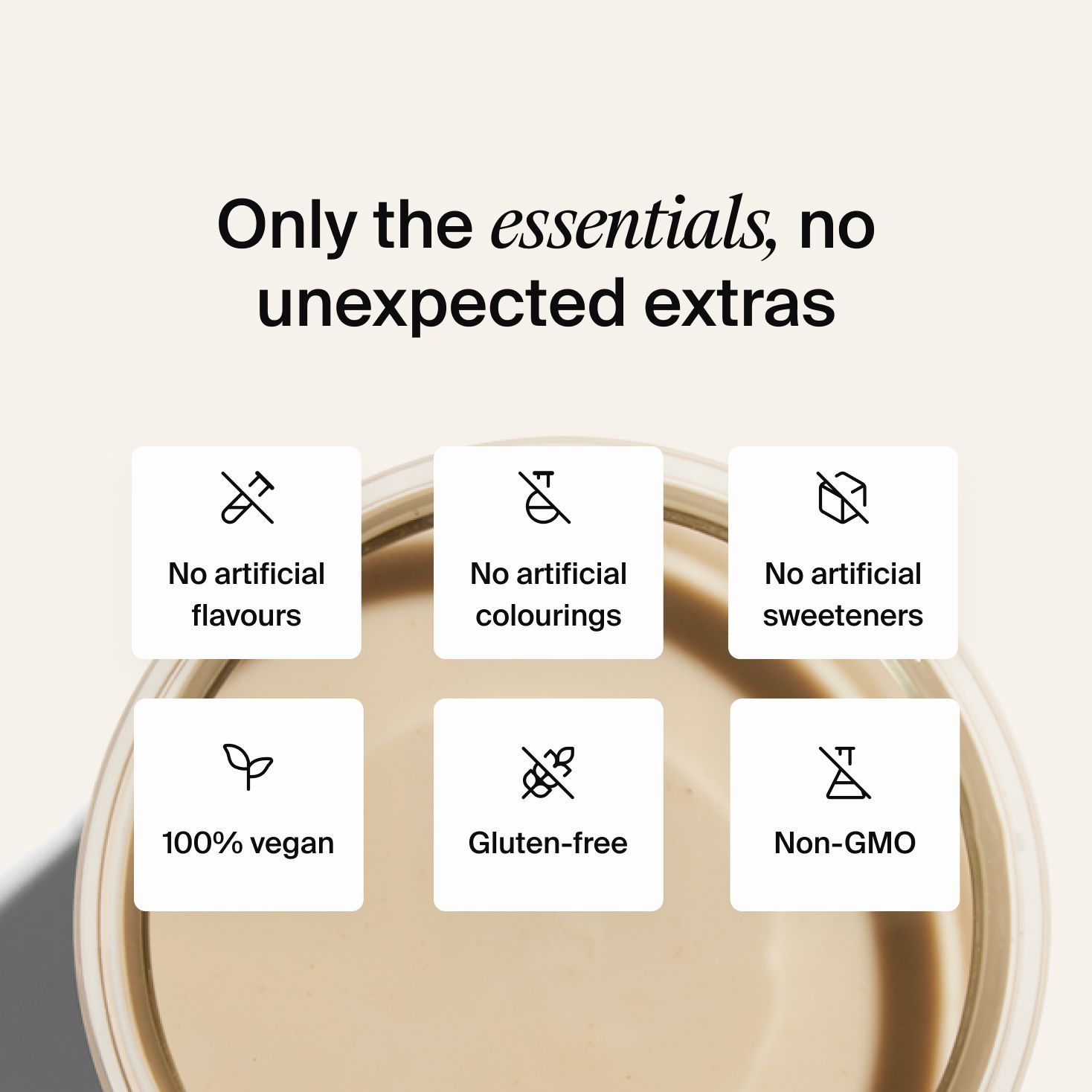 Only the essentials, no unexpected extras, no artificial flavours, no artificial colours, no artificial sweeteners, 100% vegan, gluten-free and non-GMO