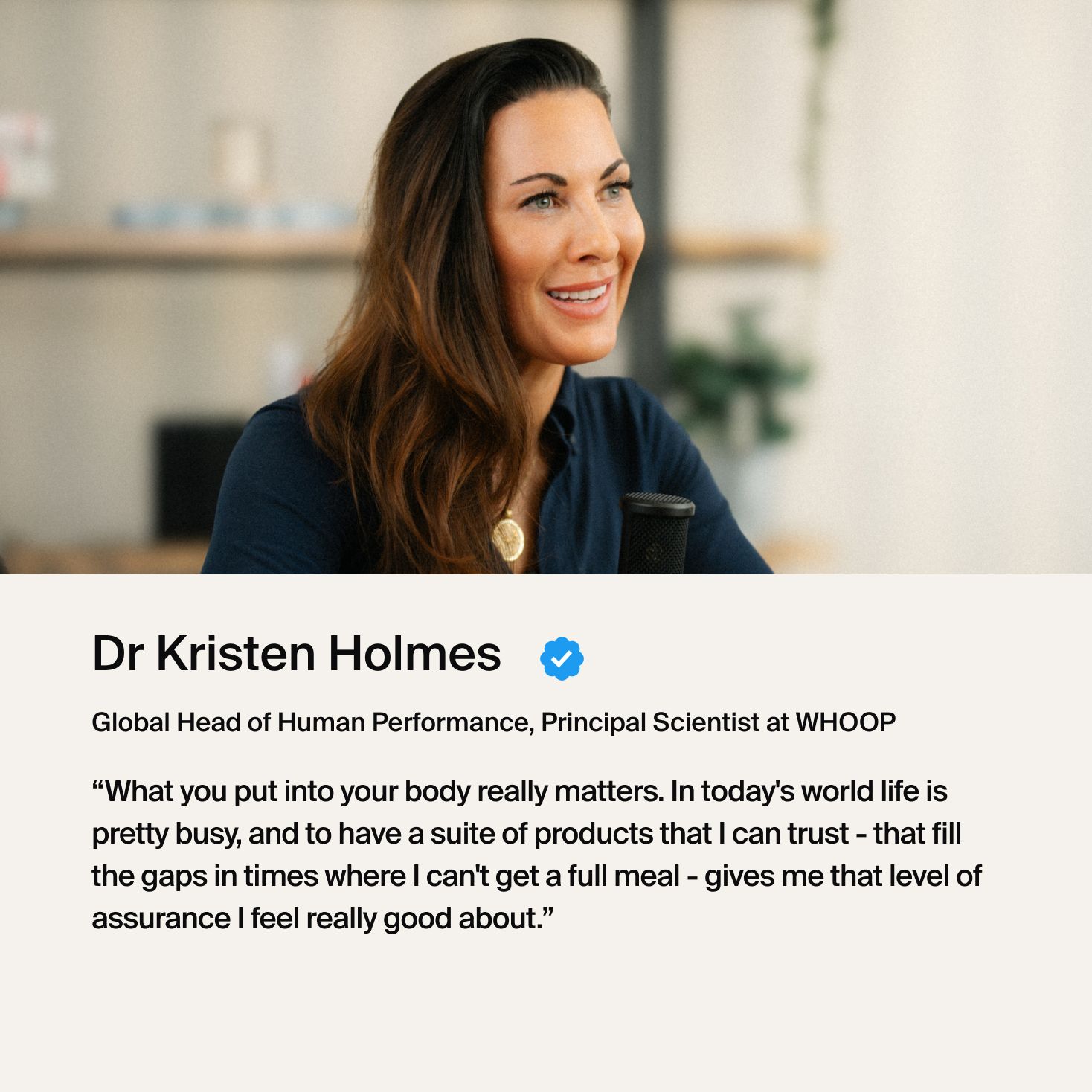 Dr. Holmes "What you put in your body really matters. In today's world life is pretty busy, and to have...products that I can trust- that fills the gaps in times where I can't get a full meal, gives me that level of assurance I feel really good about."