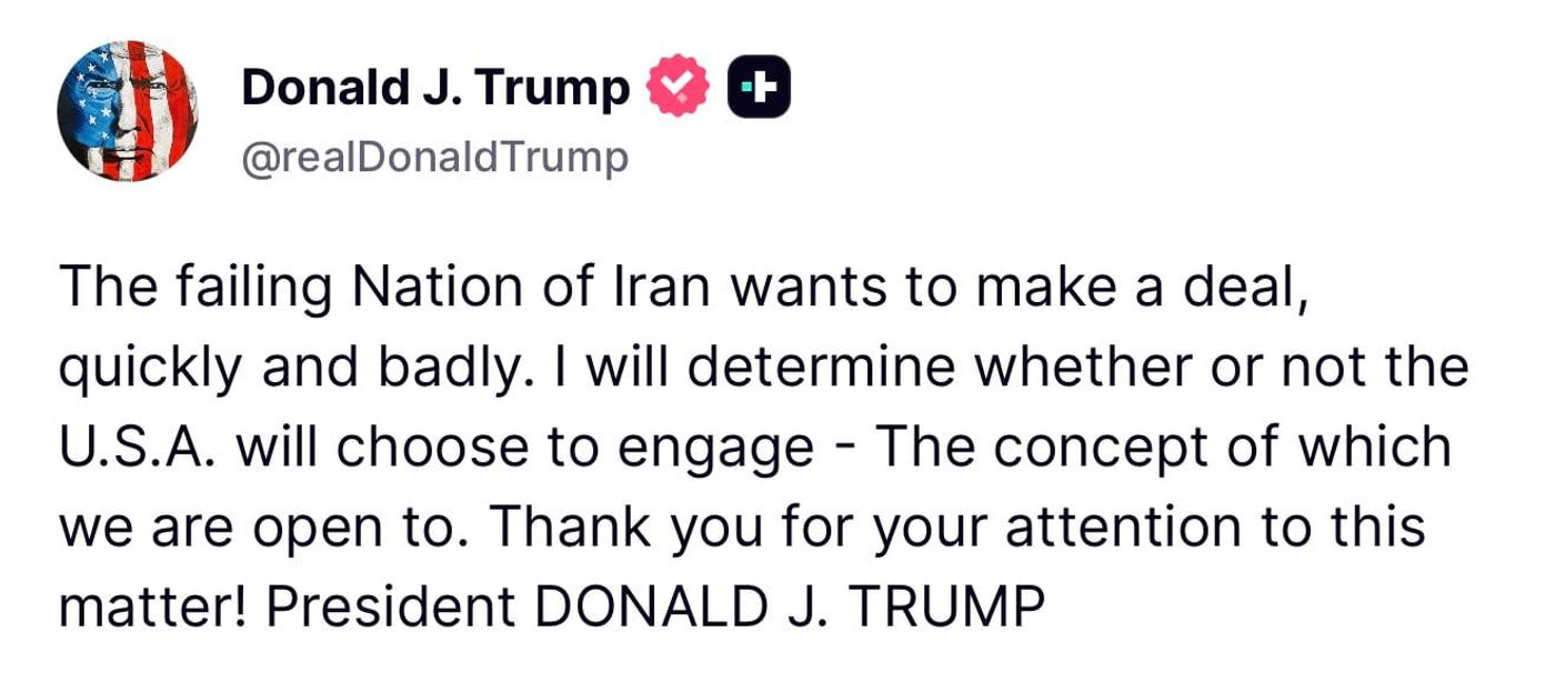 Screenshot of a Truth Social post by Donald J. Trump reading: The failing Nation of Iran wants to make a deal, quickly and badly. I will determine whether or not the U.S.A. will choose to engage - The concept of which we are open to. Thank you for your attention to this matter! President DONALD J. TRUMP