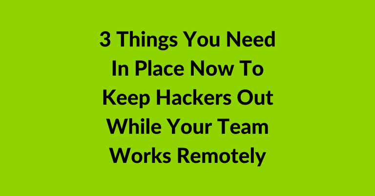 3 Things You Need In Place Now To Keep Hackers Out While Your Team Works Remotely
