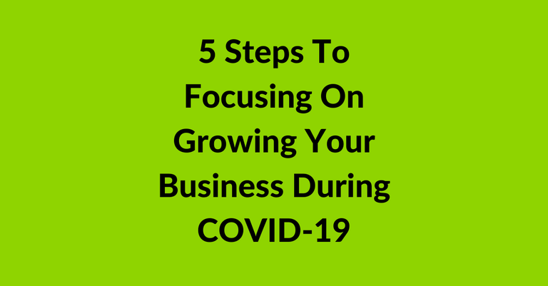 5 Steps To Focusing On Growing Your Business During COVID-19