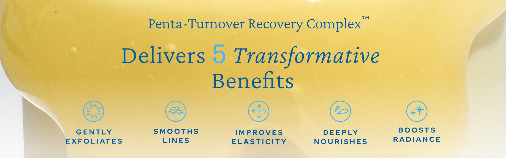 Image with text promoting a Penta-Turnover Recovery Complex product. The text reads: "Delivers 5 Transformative Benefits". The benefits listed are: "Gently Exfoliates, Smooths Lines, Improves Elasticity, Deeply Nourishes, Boosts Radiance", each with corresponding icons.