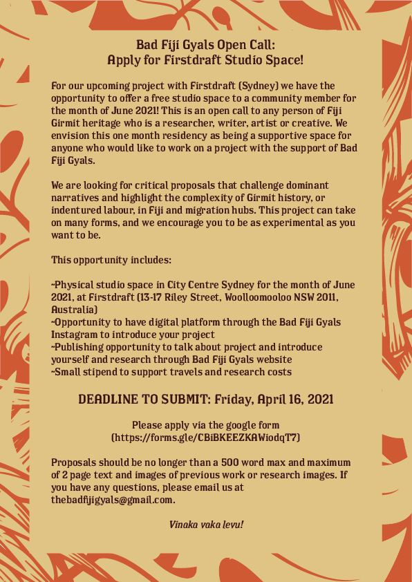 Flyer for Bad Fiji Gyals Firstdraft Gallery Residency with text that reads: "For our upcoming project with Firstdraft (Sydney) we have the opportunity to offer a free studio space to a community member for the month of June 2021! This is an open call to any person of Fiji Girmit heritage who is a researcher, writer, artist or creative. We envision this one month residency as being a supportive space for anyone who would like to work on a project with the support of Bad Fiji Gyals. We are looking for critical proposals that challenge dominant narratives and highlight the complexity of Girmit history, or indentured labour, in Fiji and migration hubs. This project can take on many forms, and we encourage you to be as experimental as you want to be. This opportunity includes: Physical studio space in City Centre Sydney for the month of June 2021, at Firstdraft Gallery (13-17 Riley Street, Woolloomooloo NSW 2011, Australia). Opportunity to have digital platform through the Bad Fiji Gyals Instagram to introduce your project, Publishing opportunity to talk about project and introduce yourself and research through Bad Fiji Gyals website, Small stipend to support travels and research costs. DEADLINE TO SUBMIT: Friday, April 16, 2021. Please apply via the google form (https://forms.gle/CBiBKEEZKAWiodqT7). Proposals should be no longer than a 500 word max and maximum of 2 page text and images of previous work or research images. If you have any questions, please email us at thebadfijigyals@gmail.com. Vinaka vakalevu!"