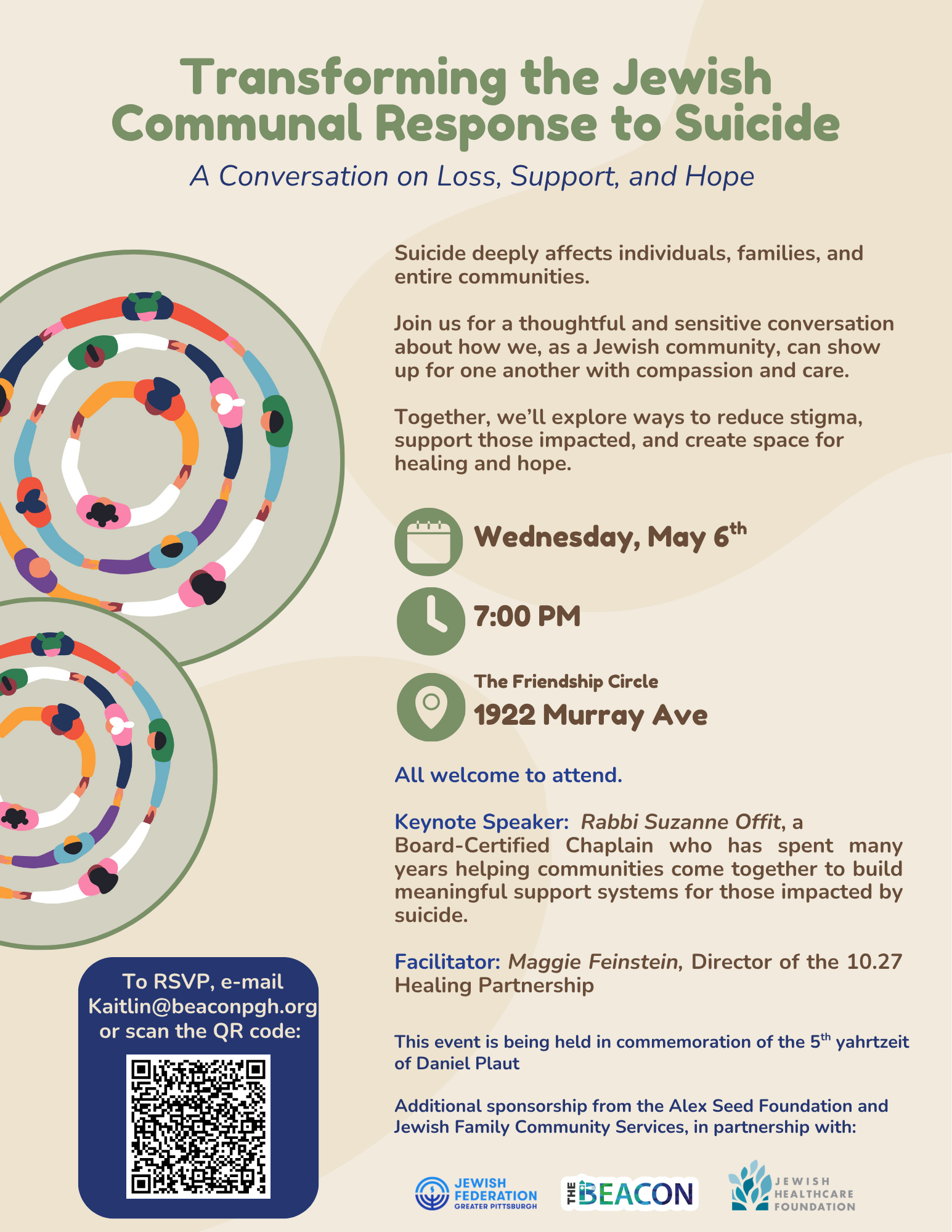 Cream background with two images of people holding hands in a circle. The title of the talk is written in a green font and says Transforming the Jewish Community Response to Suicide - A Conversation on Loss, Support, and Hope. Additional text describes that this talk will explore ways to reduce stigma, strengthen support for those impacted and foster hearing and hope. The keynote speaker is Rabbi Suzanne Offit, facilitated by Maggie Feinstein. The date is Wednesday, May 6th at 7pm at the Friendship Circle located at 1922 Murray Avenue. It is sponsored by Marlene Behrmann & David Plaut, Alex Seed Foundation in partnereship with the Beacon