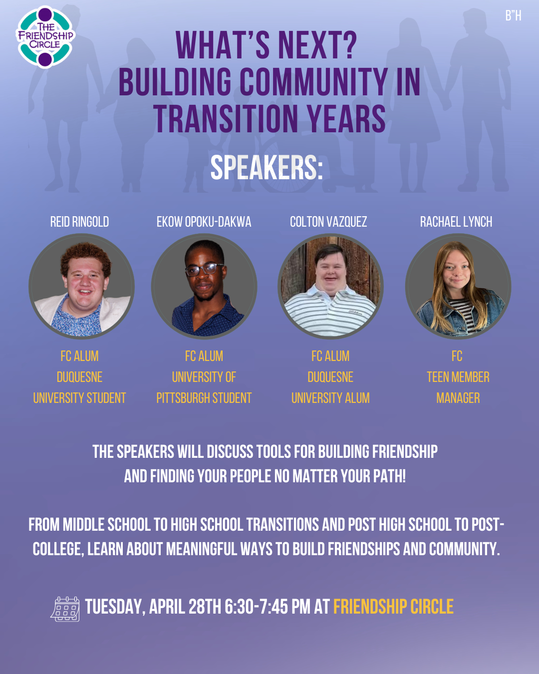 Purple background with white text including the date, time, and title of FC Talks: Join us on Tuesday, April 28th 6:30pm for What’s Next? Building Community in Transition Years. The speaker series description is: tools for building friendship and finding your people no matter your path! Learn about meaningful ways to build friendships and community by attending FC Talks at Friendship Circle. At the bottom there is an image of a diverse group of people holding hands.