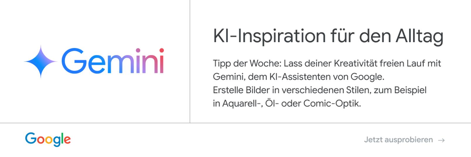 Anzeige von Google - Gemini: KI-Inspiration für den Alltag. Tipp der Woche: Lass deiner Kreativität freien Lauf mit Gemini, dem KI-Assistenten von Google. Erstelle Bilder in verschiedenen Stilen, zum Beispiel in Aquarell-, Öl- oder Comic-Optik. Jetzt ausprobieren.