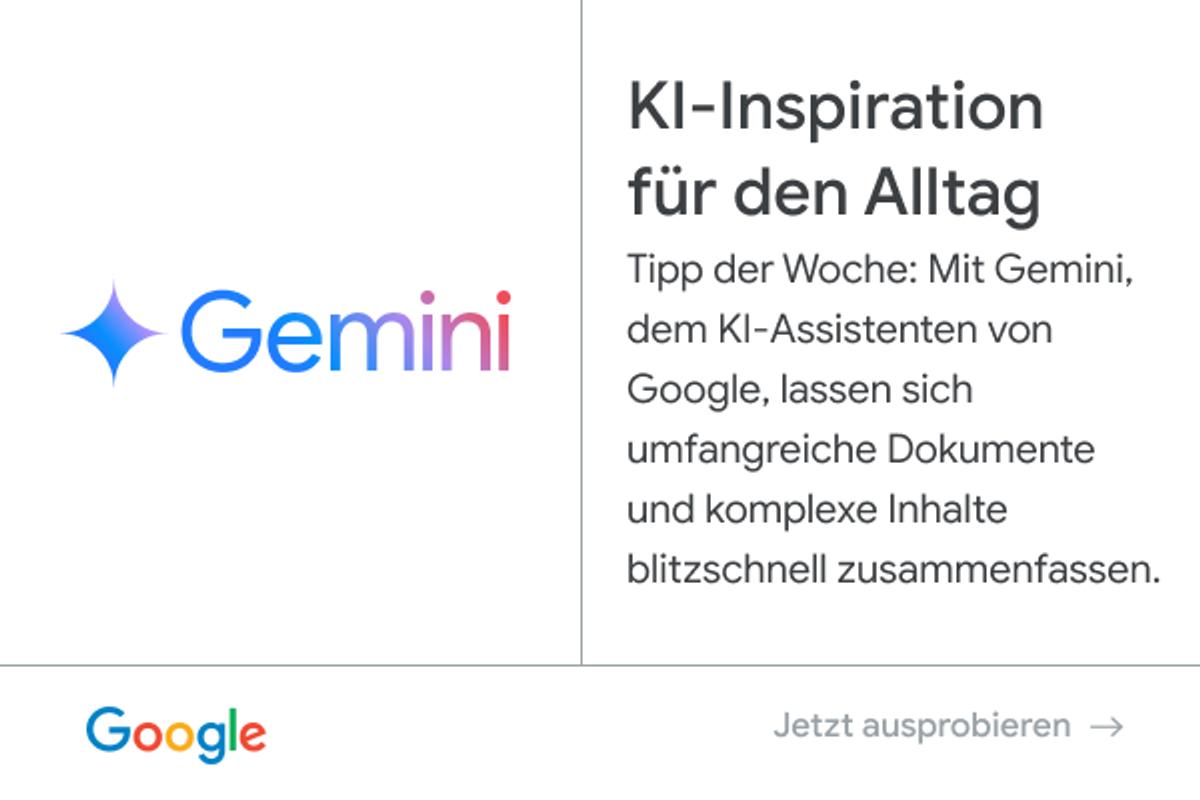 Anzeige von Google - Gemini: KI-Inspiration für den Alltag. Tipp der Woche: Mit Gemini, dem KI-Assistenten von Google, lassen sich umfangreiche Dokumente und komplexe Inhalte blitzschnell zusammenfassen. Jetzt ausprobieren.