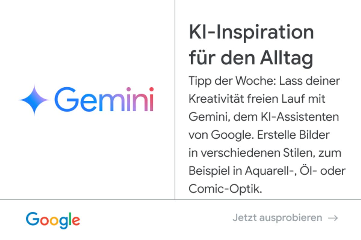 Anzeige von Google - Gemini: KI-Inspiration für den Alltag. Tipp der Woche: Lass deiner Kreativität freien Lauf mit Gemini, dem KI-Assistenten von Google. Erstelle Bilder in verschiedenen Stilen, zum Beispiel in Aquarell-, Öl- oder Comic-Optik. Jetzt ausprobieren.